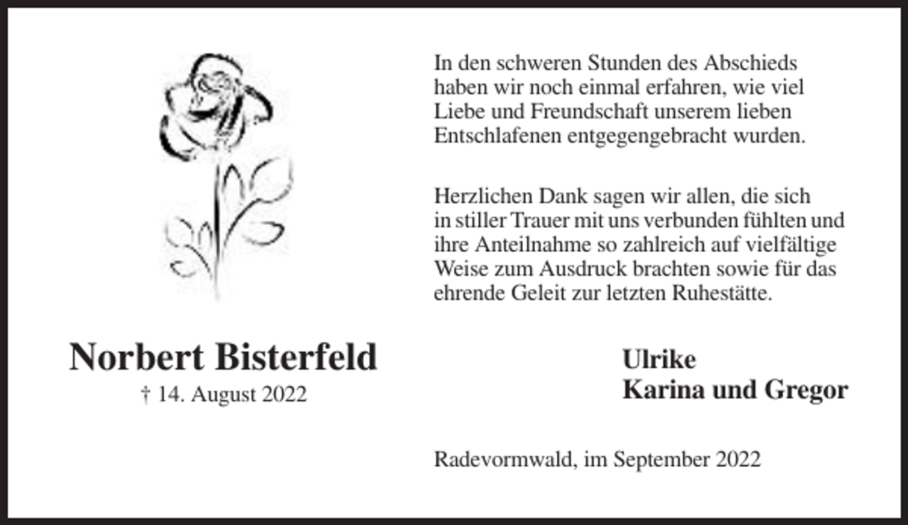 <p>In den schweren Stunden des Abschieds<br />haben wir noch einmal erfahren, wie viel<br />Liebe und Freundschaft unserem lieben<br />Entschlafenen entgegengebracht wurden.<br />Herzlichen Dank sagen wir allen, die sich<br />in stiller Trauer mit uns verbunden fühlten und<br />ihre Anteilnahme so zahlreich auf vielfältige<br />Weise zum Ausdruck brachten sowie für das<br />ehrende Geleit zur letzten Ruhestätte.</p><p>Norbert Bisterfeld<br />† 14. August 2022</p><p>Ulrike<br />Karina und Gregor<br />Radevormwald, im September 2022</p>