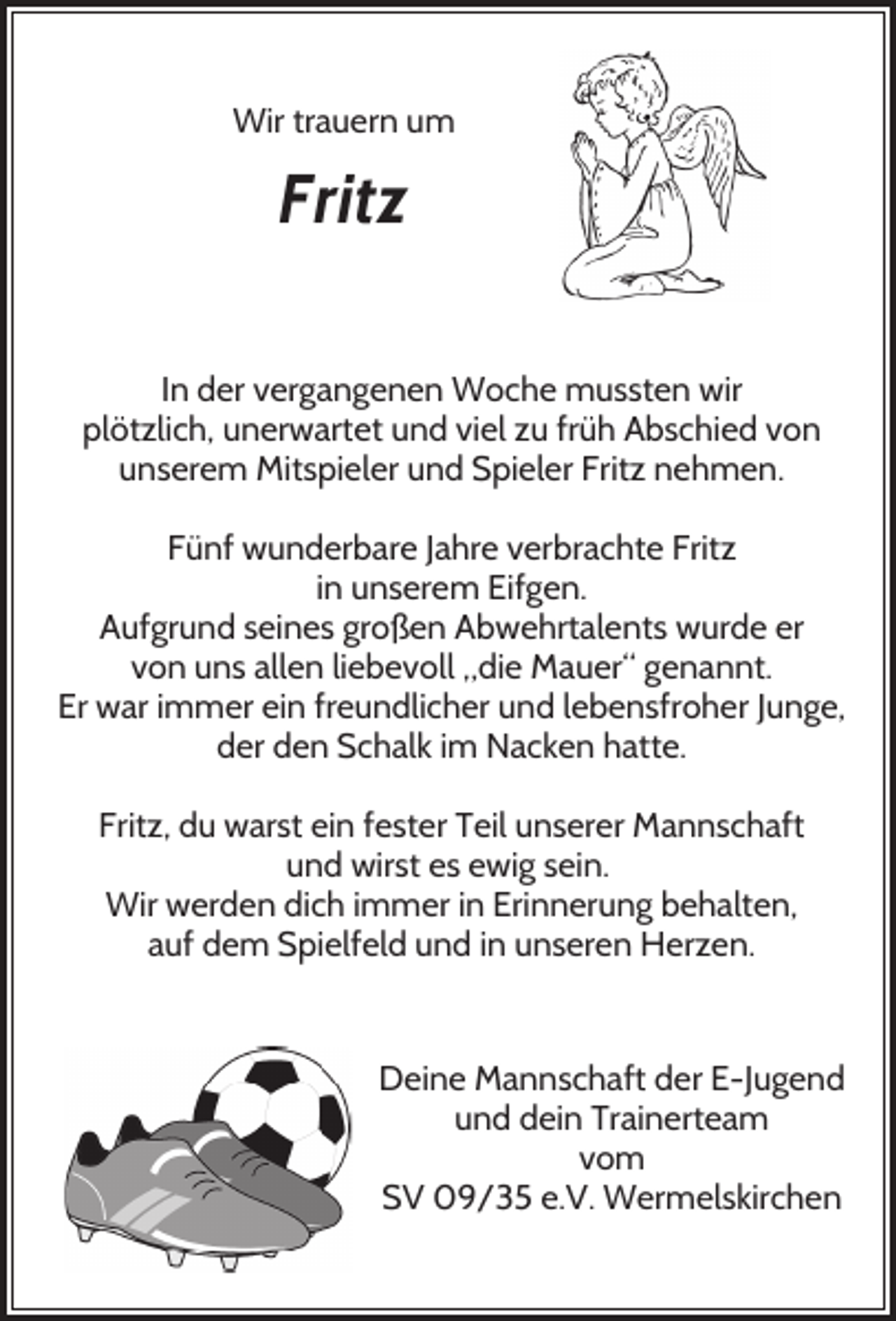<p>Wir trauern um</p><p>Fritz<br />In der vergangenen Woche mussten wir<br />plötzlich, unerwartet und viel zu früh Abschied von<br />unserem Mitspieler und Spieler Fritz nehmen.<br />Fünf wunderbare Jahre verbrachte Fritz<br />in unserem Eifgen.<br />Aufgrund seines großen Abwehrtalents wurde er<br />von uns allen liebevoll „die Mauer“ genannt.<br />Er war immer ein freundlicher und lebensfroher Junge,<br />der den Schalk im Nacken hatte.<br />Fritz, du warst ein fester Teil unserer Mannschaft<br />und wirst es ewig sein.<br />Wir werden dich immer in Erinnerung behalten,<br />auf dem Spielfeld und in unseren Herzen.</p><p>Deine Mannschaft der E-Jugend<br />und dein Trainerteam<br />vom<br />SV 09/35 e.V. Wermelskirchen</p>
