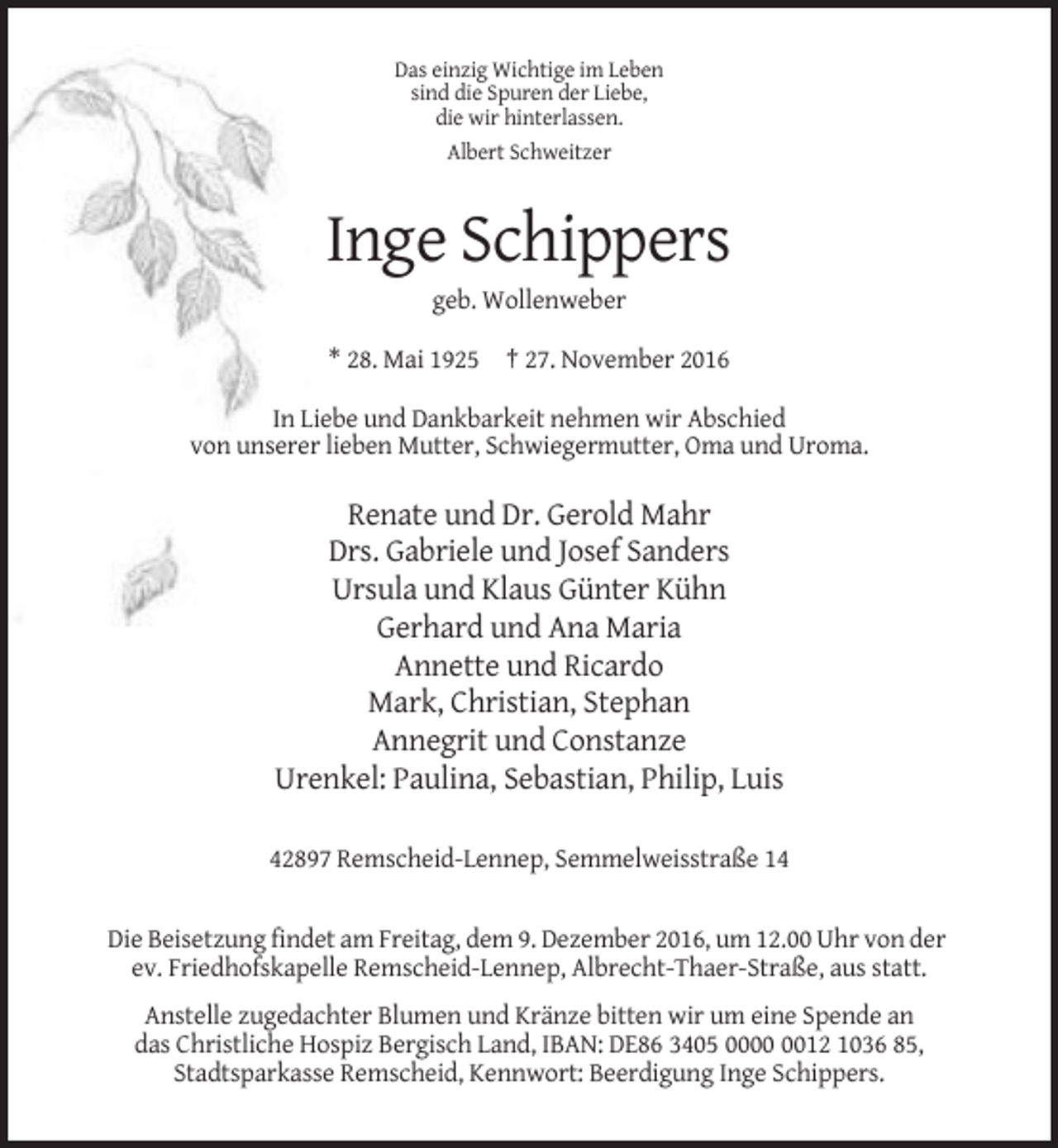 <p>Das einzig Wichtige im Leben<br />sind die Spuren der Liebe,<br />die wir hinterlassen.<br />Albert Schweitzer</p><p>Inge Schippers<br />geb. Wollenweber<br />* 28. Mai 1925 † 27. November 2016<br />In Liebe und Dankbarkeit nehmen wir Abschied<br />von unserer lieben Mutter, Schwiegermutter, Oma und Uroma.</p><p>Renate und Dr. Gerold Mahr<br />Drs. Gabriele und Josef Sanders<br />Ursula und Klaus Günter Kühn<br />Gerhard und Ana Maria<br />Annette und Ricardo<br />Mark, Christian, Stephan<br />Annegrit und Constanze<br />Urenkel: Paulina, Sebastian, Philip, Luis<br />42897 Remscheid-Lennep, Semmelweisstraße 14</p><p>Die Beisetzung findet am Freitag, dem 9. Dezember 2016, um 12.00 Uhr von der<br />ev. Friedhofskapelle Remscheid-Lennep, Albrecht-Thaer-Straße, aus statt.<br />Anstelle zugedachter Blumen und Kränze bitten wir um eine Spende an<br />das Christliche Hospiz Bergisch Land, IBAN: DE86 3405 0012 1036 85,<br />Stadtsparkasse Remscheid, Kennwort: Beerdigung Inge Schippers.</p>