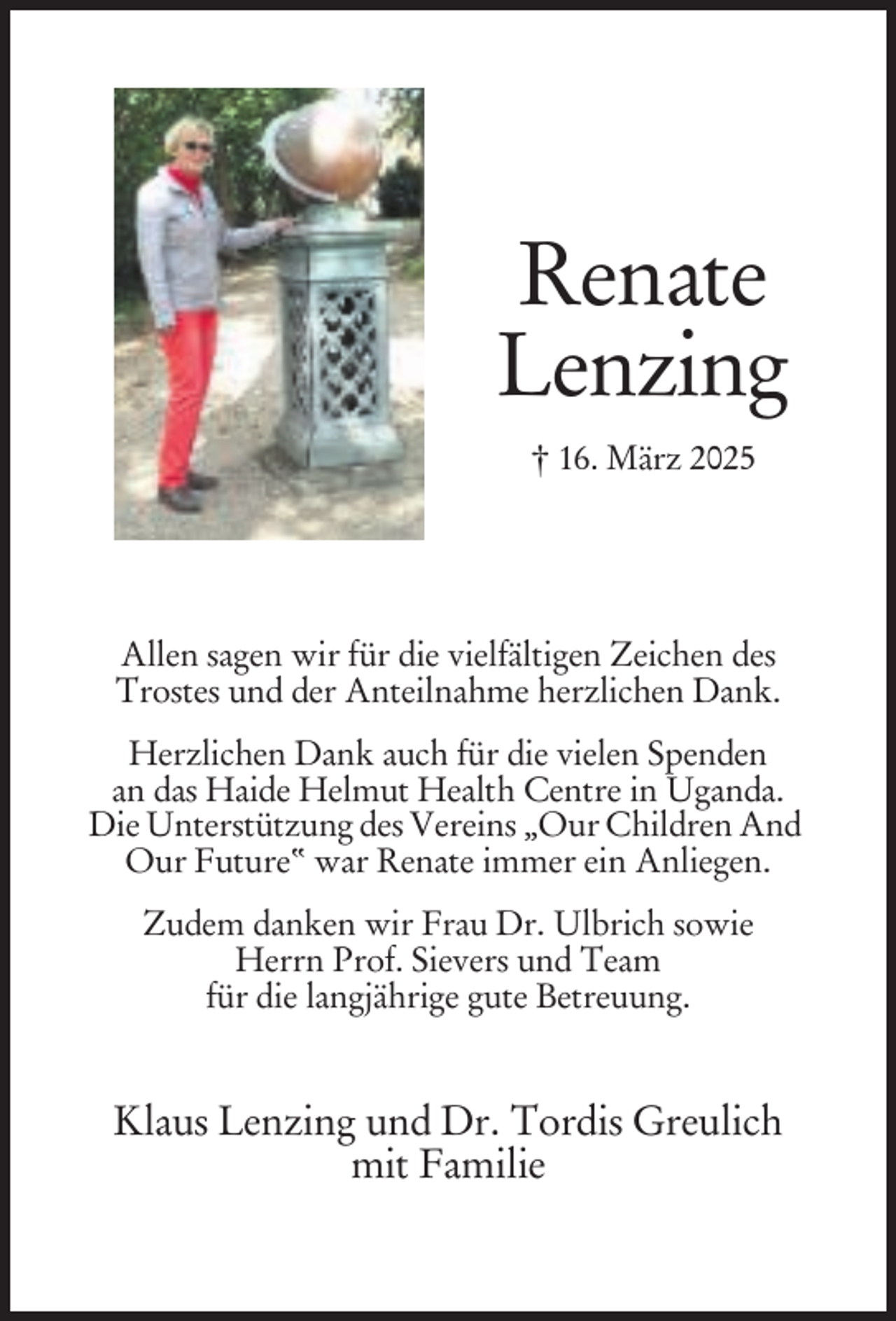 <p>Renate<br />Lenzing<br />† 16. März 2025</p><p>Allen sagen wir für die vielfältigen Zeichen des<br />Trostes und der Anteilnahme herzlichen Dank.<br />Herzlichen Dank auch für die vielen Spenden<br />an das Haide Helmut Health Centre in Uganda.<br />Die Unterstützung des Vereins „Our Children And<br />Our Future“ war Renate immer ein Anliegen.<br />Zudem danken wir Frau Dr. Ulbrich sowie<br />Herrn Prof. Sievers und Team<br />für die langjährige gute Betreuung.</p><p>Klaus Lenzing und Dr. Tordis Greulich<br />mit Familie</p>