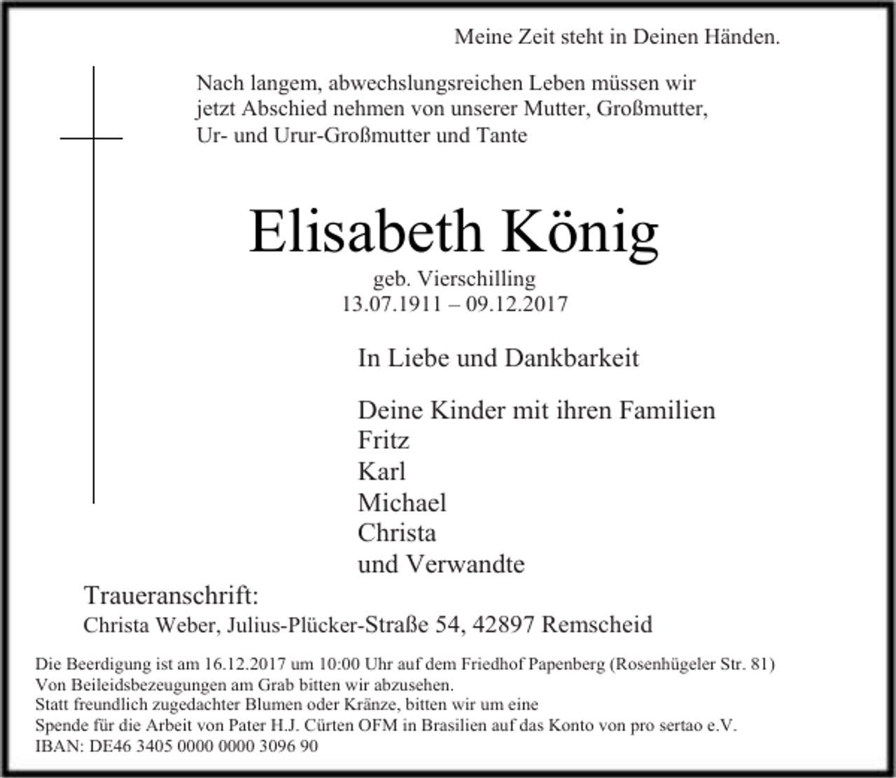 <p>Meine Zeit steht in Deinen Händen.<br />Nach langem, abwechslungsreichen Leben müssen wir<br />jetzt Abschied nehmen von unserer Mutter, Großmutter,<br />Ur- und Urur-Großmutter und Tante</p><p>Elisabeth König<br />geb. Vierschilling<br />13.07.1911 – 09.12.2017</p><p>In Liebe und Dankbarkeit</p><p>Traueranschrift:</p><p>Deine Kinder mit ihren Familien<br />Fritz<br />Karl<br />Michael<br />Christa<br />und Verwandte</p><p>Christa Weber, Julius-Plücker-Straße 54, 42897 Remscheid<br />Die Beerdigung ist am 16.12.2017 um 10:00 Uhr auf dem Friedhof Papenberg (Rosenhügeler Str. 81)<br />Von Beileidsbezeugungen am Grab bitten wir abzusehen.<br />Statt freundlich zugedachter Blumen oder Kränze, bitten wir um eine<br />Spende für die Arbeit von Pater H.J. Cürten OFM in Brasilien auf das Konto von pro sertao e.V.<br />IBAN: DE46 3405 3096 90</p>