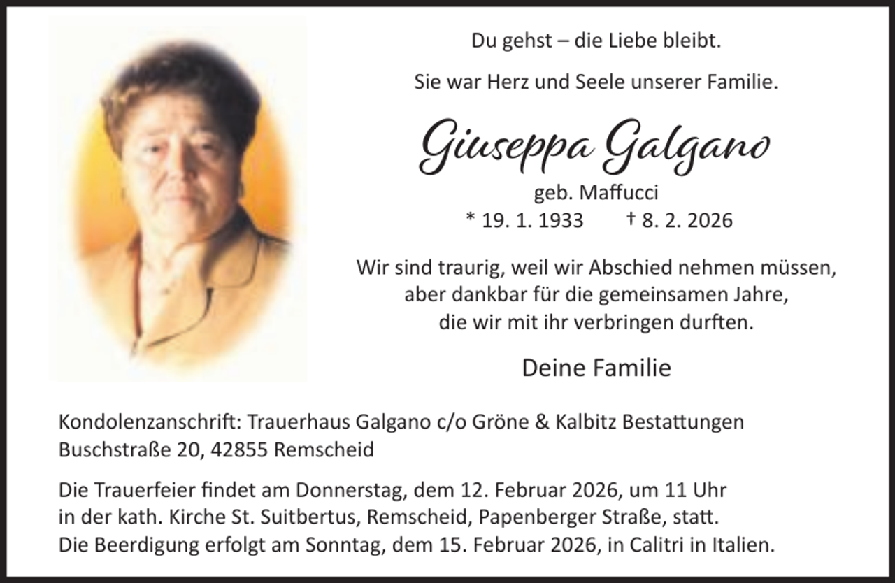 <p>Du gehst – die Liebe bleibt.<br />Sie war Herz und Seele unserer Familie.</p><p>Giuseppa Galgano<br />geb. Maﬀucci<br />* 19. 1. 1933<br />† 8. 2. 2026</p><p>Wir sind traurig, weil wir Abschied nehmen müssen,<br />aber dankbar für die gemeinsamen Jahre,<br />die wir mit ihr verbringen dur en.</p><p>Deine Familie<br />Kondolenzanschri : Trauerhaus Galgano c/o Gröne &amp; Kalbitz Besta ungen<br />Buschstraße 20, 42855 Remscheid<br />Die Trauerfeier ﬁndet am Donnerstag, dem 12. Februar 2026, um 11 Uhr<br />in der kath. Kirche St. Suitbertus, Remscheid, Papenberger Straße, sta .<br />Die Beerdigung erfolgt am Sonntag, dem 15. Februar 2026, in Calitri in Italien.</p>