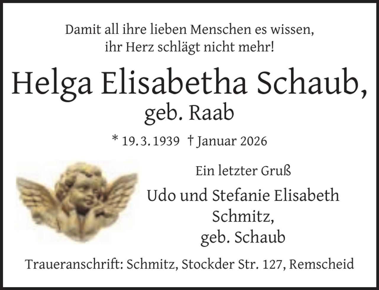 <p>Damit all ihre lieben Menschen es wissen,<br />ihr Herz schlägt nicht mehr!</p><p>Helga Elisabetha Schaub,<br />geb. Raab</p><p>* 19. 3. 1939 † Januar 2026<br />Ein letzter Gruß</p><p>Udo und Stefanie Elisabeth<br />Schmitz,<br />geb. Schaub<br />Traueranschrift: Schmitz, Stockder Str. 127, Remscheid</p>