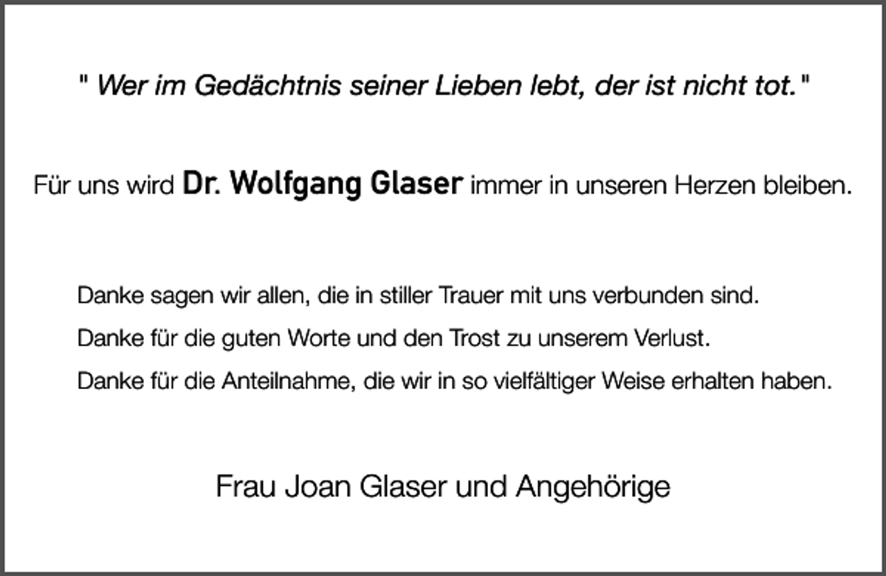 <p>" Wer im Gedächtnis seiner Lieben lebt, der ist nicht tot."<br />Für uns wird Dr.</p><p>Wolfgang Glaser immer in unseren Herzen bleiben.</p><p>Danke sagen wir allen, die in stiller Trauer mit uns verbunden sind.<br />Danke für die guten Worte und den Trost zu unserem Verlust.<br />Danke für die Anteilnahme, die wir in so vielfältiger Weise erhalten haben.</p><p>Frau Joan Glaser und Angehörige</p>