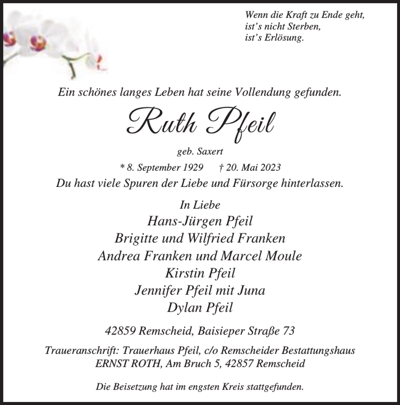 <p>Wenn die Kraft zu Ende geht,<br />ist’s nicht Sterben,<br />ist’s Erlösung.</p><p>Ein schönes langes Leben hat seine Vollendung gefunden.</p><p>Ruth Pfeil<br />geb. Saxert<br />* 8. September 1929</p><p>† 20. Mai 2023</p><p>Du hast viele Spuren der Liebe und Fürsorge hinterlassen.<br />In Liebe</p><p>Hans-Jürgen Pfeil<br />Brigitte und Wilfried Franken<br />Andrea Franken und Marcel Moule<br />Kirstin Pfeil<br />Jennifer Pfeil mit Juna<br />Dylan Pfeil<br />42859 Remscheid, Baisieper Straße 73<br />Traueranschrift: Trauerhaus Pfeil, c/o Remscheider Bestattungshaus<br />ERNST ROTH, Am Bruch 5, 42857 Remscheid<br />Die Beisetzung hat im engsten Kreis stattgefunden.</p>