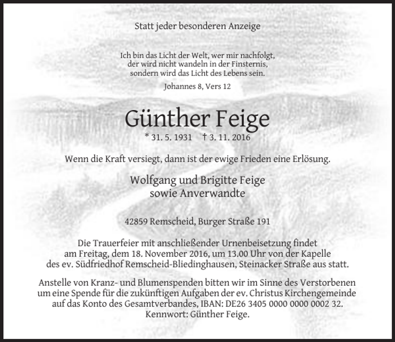 <p>Statt jeder besonderen Anzeige<br />Ich bin das Licht der Welt, wer mir nachfolgt,<br />der wird nicht wandeln in der Finsternis,<br />sondern wird das Licht des Lebens sein.<br />Johannes 8, Vers 12</p><p>Günther Feige<br />* 31. 5. 1931 † 3. 11. 2016<br />Wenn die Kraft versiegt, dann ist der ewige Frieden eine Erlösung.</p><p>Wolfgang und Brigitte Feige<br />sowie Anverwandte<br />42859 Remscheid, Burger Straße 191<br />Die Trauerfeier mit anschließender Urnenbeisetzung findet<br />am Freitag, dem 18. November 2016, um 13.00 Uhr von der Kapelle<br />des ev. Südfriedhof Remscheid-Bliedinghausen, Steinacker Straße aus statt.<br />Anstelle von Kranz- und Blumenspenden bitten wir im Sinne des Verstorbenen<br />um eine Spende für die zukünftigen Aufgaben der ev. Christus Kirchengemeinde<br />auf das Konto des Gesamtverbandes, IBAN: DE26 3405 0002 32.<br />Kennwort: Günther Feige.</p>