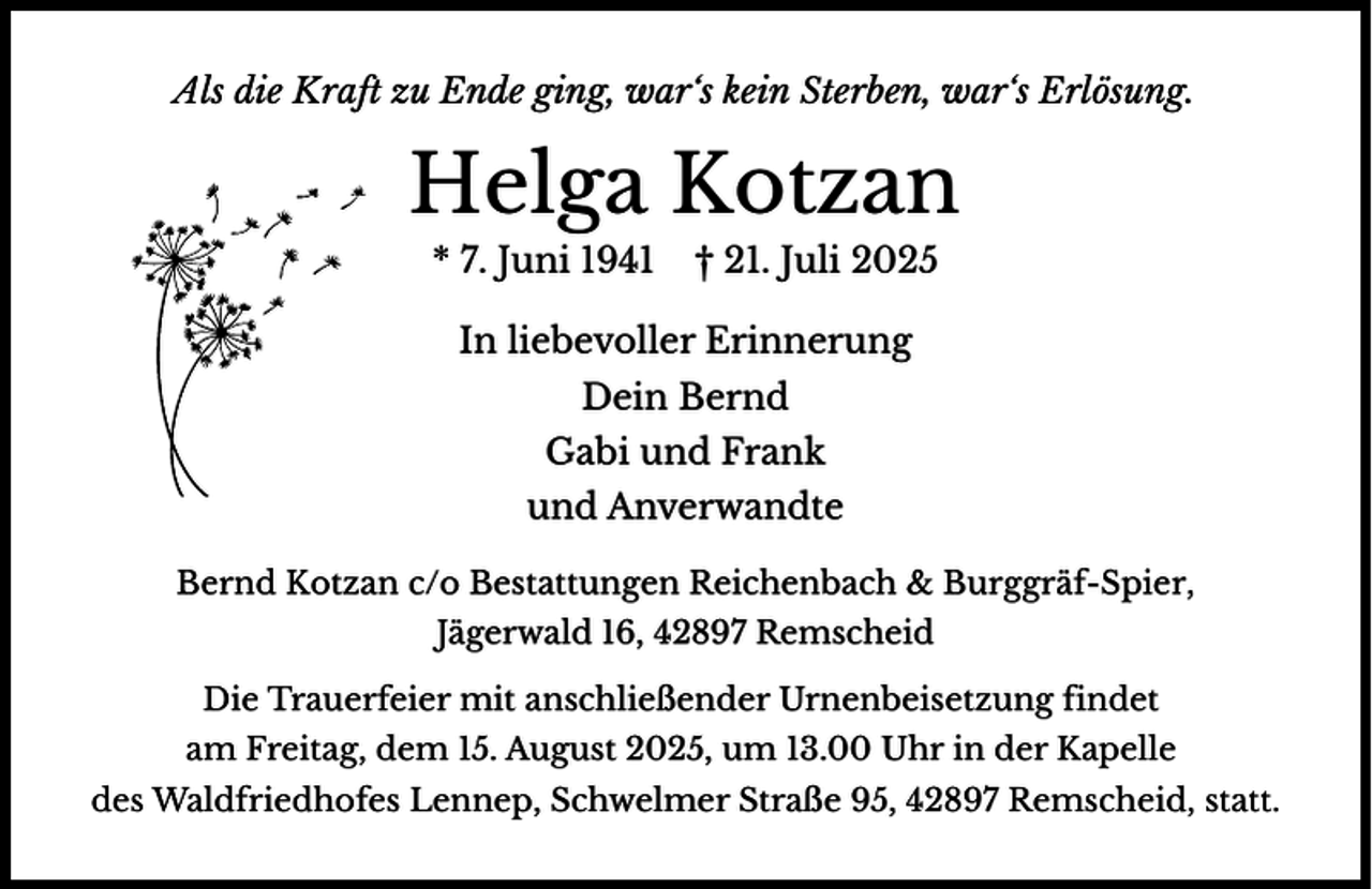 <p>Als<br />Al die<br />di Kraf<br />K ft zu Ende ging, war‘s kein Sterben, war‘s Erlösung.</p><p>Helga Kotzan<br />* 7. Juni 1941</p><p>† 21. Juli 2025</p><p>In liebevoller Erinnerung<br />Dein Bernd<br />Gabi und Frank<br />und Anverwandte<br />Bernd Kotzan c/o Bestattungen Reichenbach &amp; Burggräf-Spier,<br />Jägerwald 16, 42897 Remscheid<br />Die Trauerfeier mit anschließender Urnenbeisetzung findet<br />am Freitag, dem 15. August 2025, um 13.00 Uhr in der Kapelle<br />des Waldfriedhofes Lennep, Schwelmer Straße 95, 42897 Remscheid, statt.</p>