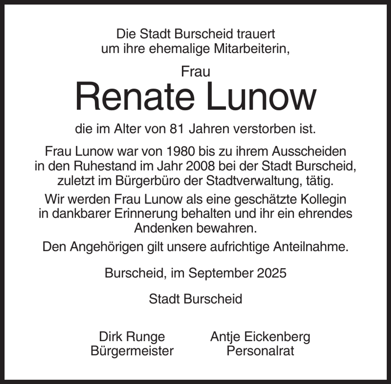 <p>Die Stadt Burscheid trauert<br />um ihre ehemalige Mitarbeiterin,</p><p>Frau</p><p>Renate Lunow<br />die im Alter von 81 Jahren verstorben ist.<br />Frau Lunow war von 1980 bis zu ihrem Ausscheiden<br />in den Ruhestand im Jahr 2008 bei der Stadt Burscheid,<br />zuletzt im Bürgerbüro der Stadtverwaltung, tätig.<br />Wir werden Frau Lunow als eine geschätzte Kollegin<br />in dankbarer Erinnerung behalten und ihr ein ehrendes<br />Andenken bewahren.<br />Den Angehörigen gilt unsere aufrichtige Anteilnahme.<br />Burscheid, im September 2025<br />Stadt Burscheid<br />Dirk Runge<br />Bürgermeister</p><p>Antje Eickenberg<br />Personalrat</p>