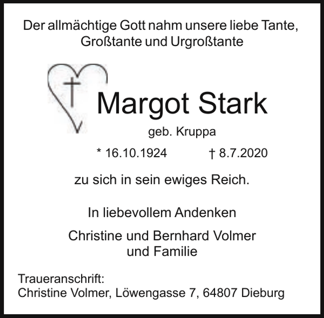 <p>Der allmächtige Gott nahm unsere liebe Tante,<br />Großtante und Urgroßtante</p><p>Margot<br />M<br />Stark<br />geb. Kruppa<br />* 16.10.1924</p><p>† 8.7.2020</p><p>zu sich in sein ewiges Reich.<br />In liebevollem Andenken<br />Christine und Bernhard Volmer<br />und Familie<br />Traueranschrift:<br />Christine Volmer, Löwengasse 7, 64807 Dieburg</p>