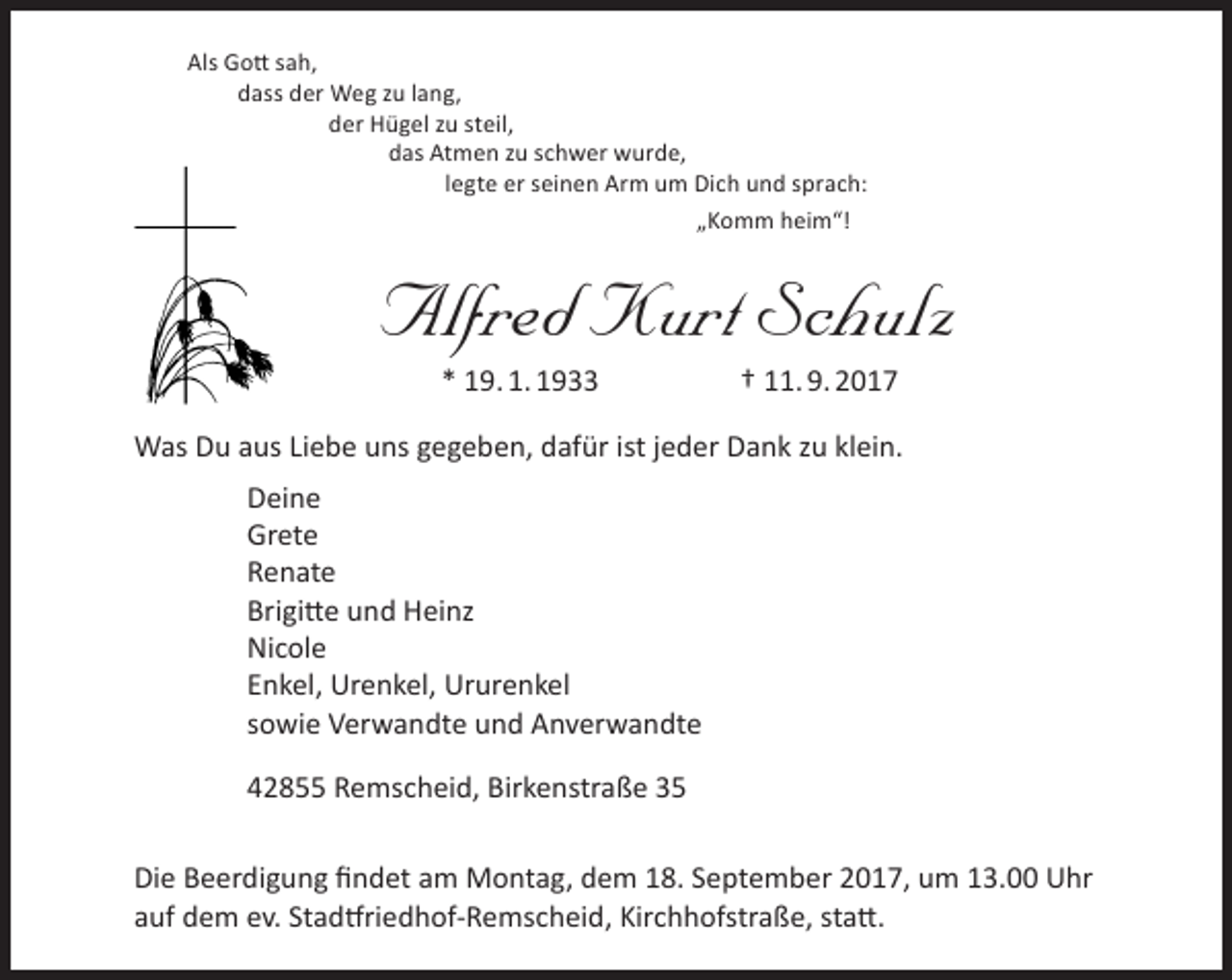 <p>Als Gott sah,<br />dass der Weg zu lang,<br />der Hügel zu steil,<br />das Atmen zu schwer wurde,<br />legte er seinen Arm um Dich und sprach:<br />„Komm heim“!</p><p>Alfred Kurt Schulz<br />* 19. 1. 1933</p><p>† 11. 9. 2017</p><p>Was Du aus Liebe uns gegeben, dafür ist jeder Dank zu klein.<br />Deine<br />Grete<br />Renate<br />Brigitte und Heinz<br />Nicole<br />Enkel, Urenkel, Ururenkel<br />sowie Verwandte und Anverwandte<br />42855 Remscheid, Birkenstraße 35<br />Die Beerdigung findet am Montag, dem 18. September 2017, um 13.00 Uhr<br />auf dem ev. Stadtfriedhof-Remscheid, Kirchhofstraße, statt.</p>
