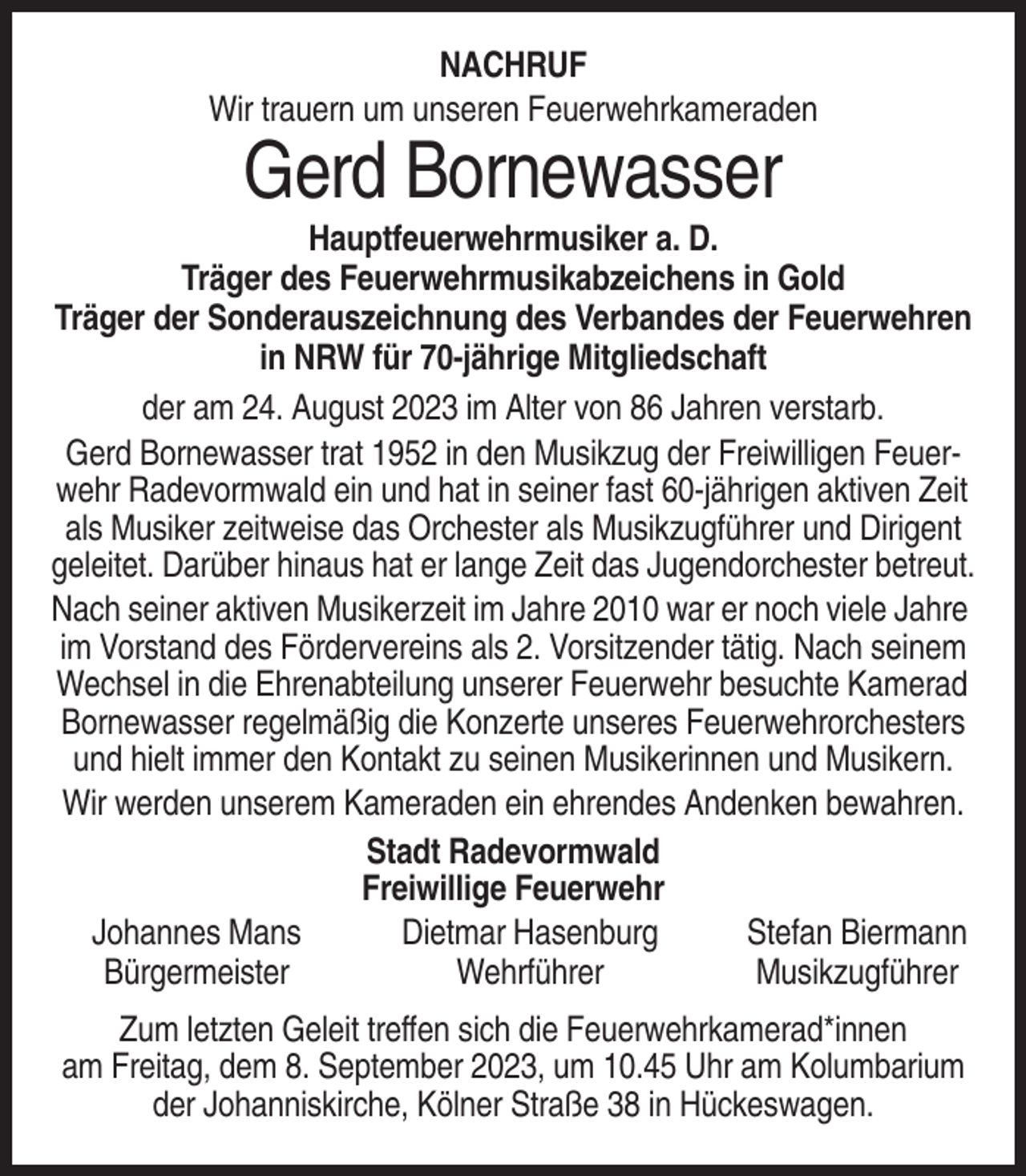 <p>NACHRUF<br />Wir trauern um unseren Feuerwehrkameraden</p><p>Gerd Bornewasser<br />Hauptfeuerwehrmusiker a. D.<br />Träger des Feuerwehrmusikabzeichens in Gold<br />Träger der Sonderauszeichnung des Verbandes der Feuerwehren<br />in NRW für 70-jährige Mitgliedschaft<br />der am 24. August 2023 im Alter von 86 Jahren verstarb.<br />Gerd Bornewasser trat 1952 in den Musikzug der Freiwilligen Feuerwehr Radevormwald ein und hat in seiner fast 60-jährigen aktiven Zeit<br />als Musiker zeitweise das Orchester als Musikzugführer und Dirigent<br />geleitet. Darüber hinaus hat er lange Zeit das Jugendorchester betreut.<br />Nach seiner aktiven Musikerzeit im Jahre 2010 war er noch viele Jahre<br />im Vorstand des Fördervereins als 2. Vorsitzender tätig. Nach seinem<br />Wechsel in die Ehrenabteilung unserer Feuerwehr besuchte Kamerad<br />Bornewasser regelmäßig die Konzerte unseres Feuerwehrorchesters<br />und hielt immer den Kontakt zu seinen Musikerinnen und Musikern.<br />Wir werden unserem Kameraden ein ehrendes Andenken bewahren.<br />Stadt Radevormwald<br />Freiwillige Feuerwehr<br />Johannes Mans<br />Dietmar Hasenburg<br />Stefan Biermann<br />Bürgermeister<br />Wehrführer<br />Musikzugführer<br />Zum letzten Geleit treffen sich die Feuerwehrkamerad*innen<br />am Freitag, dem 8. September 2023, um 10.45 Uhr am Kolumbarium<br />der Johanniskirche, Kölner Straße 38 in Hückeswagen.</p>
