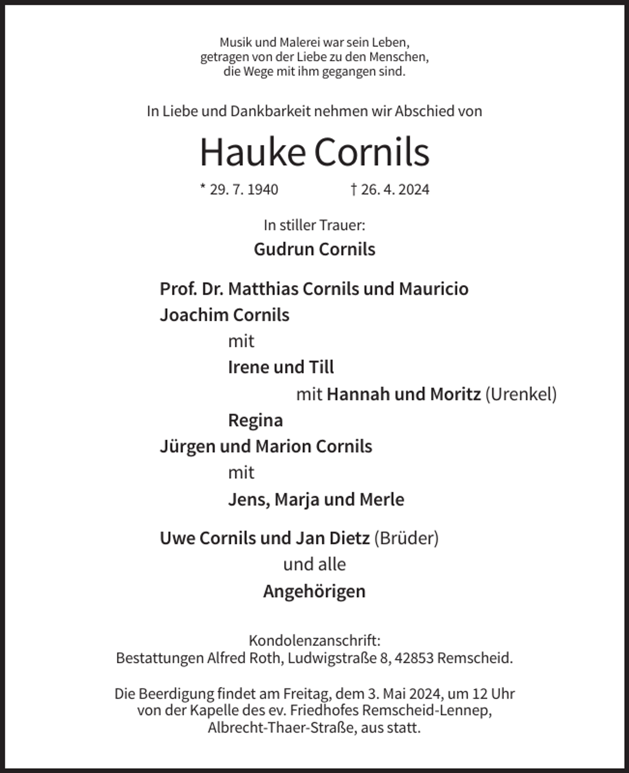 <p>Musik und Malerei war sein Leben,<br />getragen von der Liebe zu den Menschen,<br />die Wege mit ihm gegangen sind.</p><p>In Liebe und Dankbarkeit nehmen wir Abschied von</p><p>Hauke Cornils<br />* 29. 7. 1940</p><p>† 26. 4. 2024</p><p>In stiller Trauer:</p><p>Gudrun Cornils<br />Prof. Dr. Matthias Cornils und Mauricio<br />Joachim Cornils<br />mit<br />Irene und Till<br />mit Hannah und Moritz (Urenkel)<br />Regina<br />Jürgen und Marion Cornils<br />mit<br />Jens, Marja und Merle<br />Uwe Cornils und Jan Dietz (Brüder)<br />und alle<br />Angehörigen<br />Kondolenzanschrift:<br />Bestattungen Alfred Roth, Ludwigstraße 8, 42853 Remscheid.<br />Die Beerdigung findet am Freitag, dem 3. Mai 2024, um 12 Uhr<br />von der Kapelle des ev. Friedhofes Remscheid-Lennep,<br />Albrecht-Thaer-Straße, aus statt.</p>