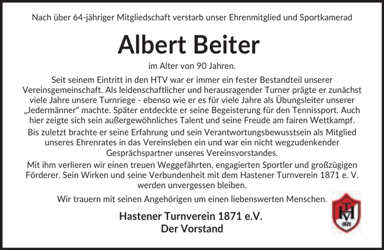 <p>Nach über 64-jähriger Mitgliedschaft verstarb unser Ehrenmitglied und Sportkamerad</p><p>Albert Beiter<br />im Alter von 90 Jahren.<br />Seit seinem Eintritt in den HTV war er immer ein fester Bestandteil unserer<br />Vereinsgemeinschaft. Als leidenschaftlicher und herausragender Turner prägte er zunächst<br />viele Jahre unsere Turnriege - ebenso wie er es für viele Jahre als Übungsleiter unserer<br />„Jedermänner“ machte. Später entdeckte er seine Begeisterung für den Tennissport. Auch<br />hier zeigte sich sein außergewöhnliches Talent und seine Freude am fairen Wettkampf.<br />Bis zuletzt brachte er seine Erfahrung und sein Verantwortungsbewusstsein als Mitglied<br />unseres Ehrenrates in das Vereinsleben ein und war ein nicht wegzudenkender<br />Gesprächspartner unseres Vereinsvorstandes.<br />Mit ihm verlieren wir einen treuen Weggefährten, engagierten Sportler und großzügigen<br />Förderer. Sein Wirken und seine Verbundenheit mit dem Hastener Turnverein 1871 e. V.<br />werden unvergessen bleiben.<br />Wir trauern mit seinen Angehörigen um einen liebenswerten Menschen.</p><p>Hastener Turnverein 1871 e.V.<br />Der Vorstand</p>