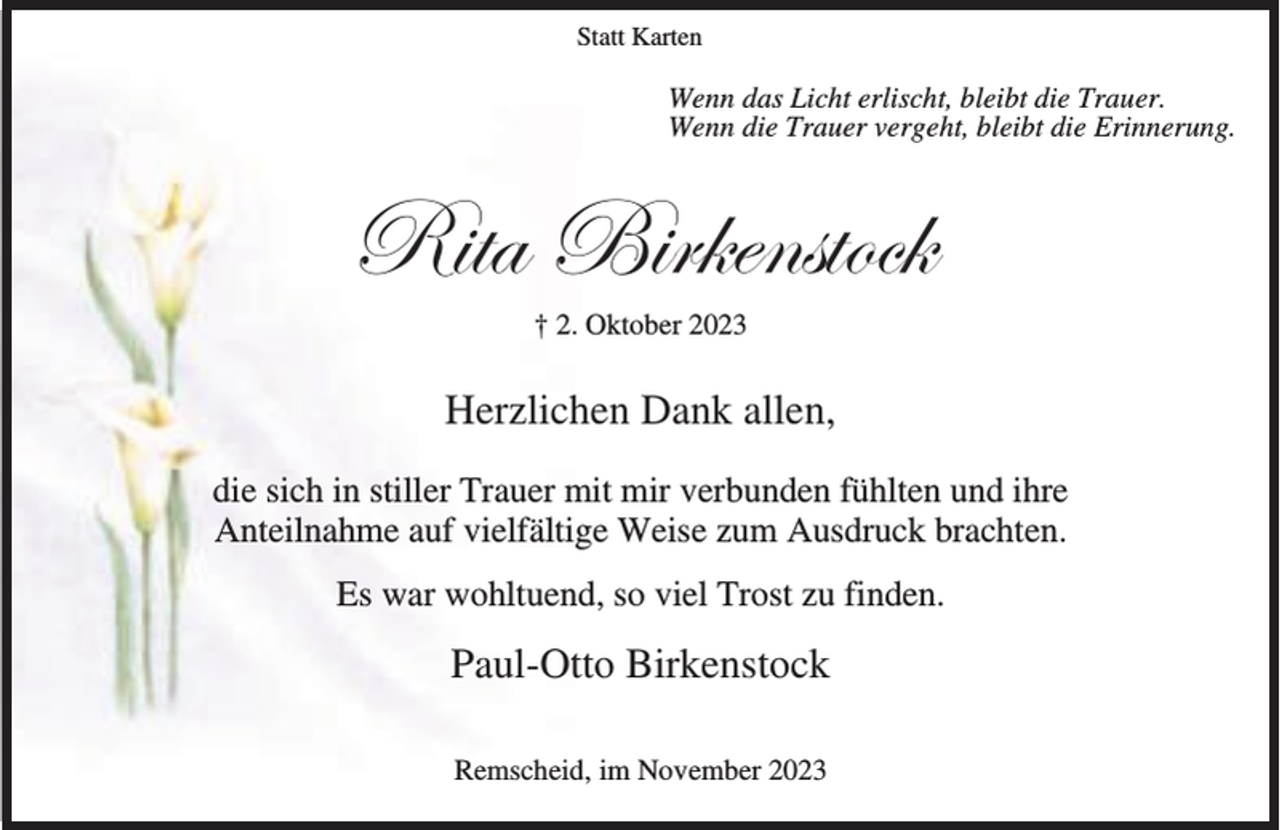 <p>Statt Karten</p><p>Wenn das Licht erlischt, bleibt die Trauer.<br />Wenn die Trauer vergeht, bleibt die Erinnerung.</p><p>e|àt U|Ü~xÇáàÉv~<br />† 2. Oktober 2023</p><p>Herzlichen Dank allen,<br />die sich in stiller Trauer mit mir verbunden fühlten und ihre<br />Anteilnahme auf vielfältige Weise zum Ausdruck brachten.<br />Es war wohltuend, so viel Trost zu finden.</p><p>Paul-Otto Birkenstock<br />Remscheid, im November 2023</p>