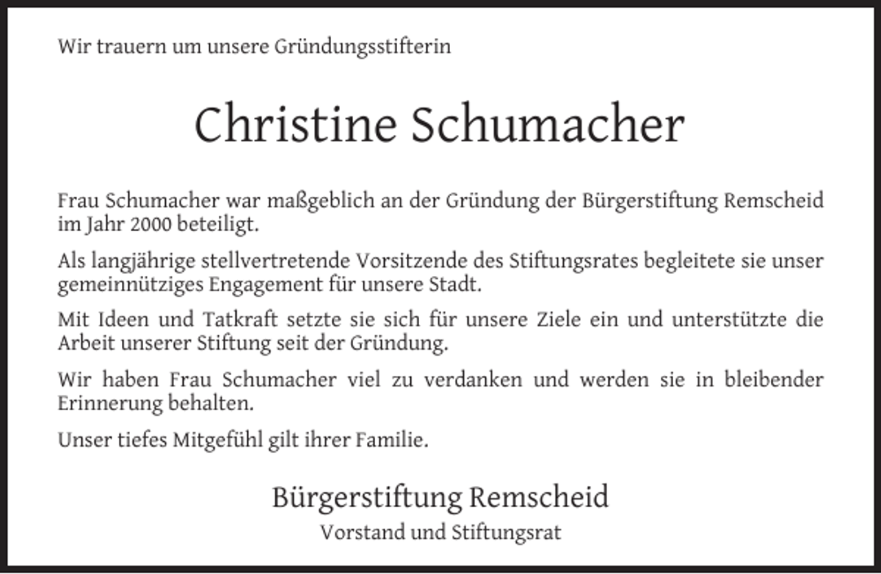 <p>Wir trauern um unsere Gründungsstifterin</p><p>Christine Schumacher<br />Frau Schumacher war maßgeblich an der Gründung der Bürgerstiftung Remscheid<br />im Jahr 2000 beteiligt.<br />Als langjährige stellvertretende Vorsitzende des Stiftungsrates begleitete sie unser<br />gemeinnütziges Engagement für unsere Stadt.<br />Mit Ideen und Tatkraft setzte sie sich für unsere Ziele ein und unterstützte die<br />Arbeit unserer Stiftung seit der Gründung.<br />Wir haben Frau Schumacher viel zu verdanken und werden sie in bleibender<br />Erinnerung behalten.<br />Unser tiefes Mitgefühl gilt ihrer Familie.</p><p>Bürgerstiftung Remscheid<br />Vorstand und Stiftungsrat</p>