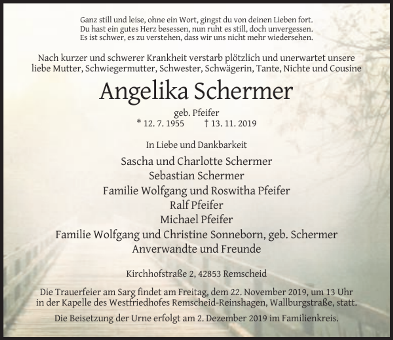 <p>Ganz still und leise, ohne ein Wort, gingst du von deinen Lieben fort.<br />Du hast ein gutes Herz besessen, nun ruht es still, doch unvergessen.<br />Es ist schwer, es zu verstehen, dass wir uns nicht mehr wiedersehen.</p><p>Nach kurzer und schwerer Krankheit verstarb plötzlich und unerwartet unsere<br />liebe Mutter, Schwiegermutter, Schwester, Schwägerin, Tante, Nichte und Cousine</p><p>Angelika Schermer<br />geb. Pfeifer<br />* 12. 7. 1955<br />† 13. 11. 2019<br />In Liebe und Dankbarkeit</p><p>Sascha und Charlotte Schermer<br />Sebastian Schermer<br />Familie Wolfgang und Roswitha Pfeifer<br />Ralf Pfeifer<br />Michael Pfeifer<br />Familie Wolfgang und Christine Sonneborn, geb. Schermer<br />Anverwandte und Freunde<br />Kirchhofstraße 2, 42853 Remscheid<br />Die Trauerfeier am Sarg findet am Freitag, dem 22. November 2019, um 13 Uhr<br />in der Kapelle des Westfriedhofes Remscheid-Reinshagen, Wallburgstraße, statt.<br />Die Beisetzung der Urne erfolgt am 2. Dezember 2019 im Familienkreis.</p>