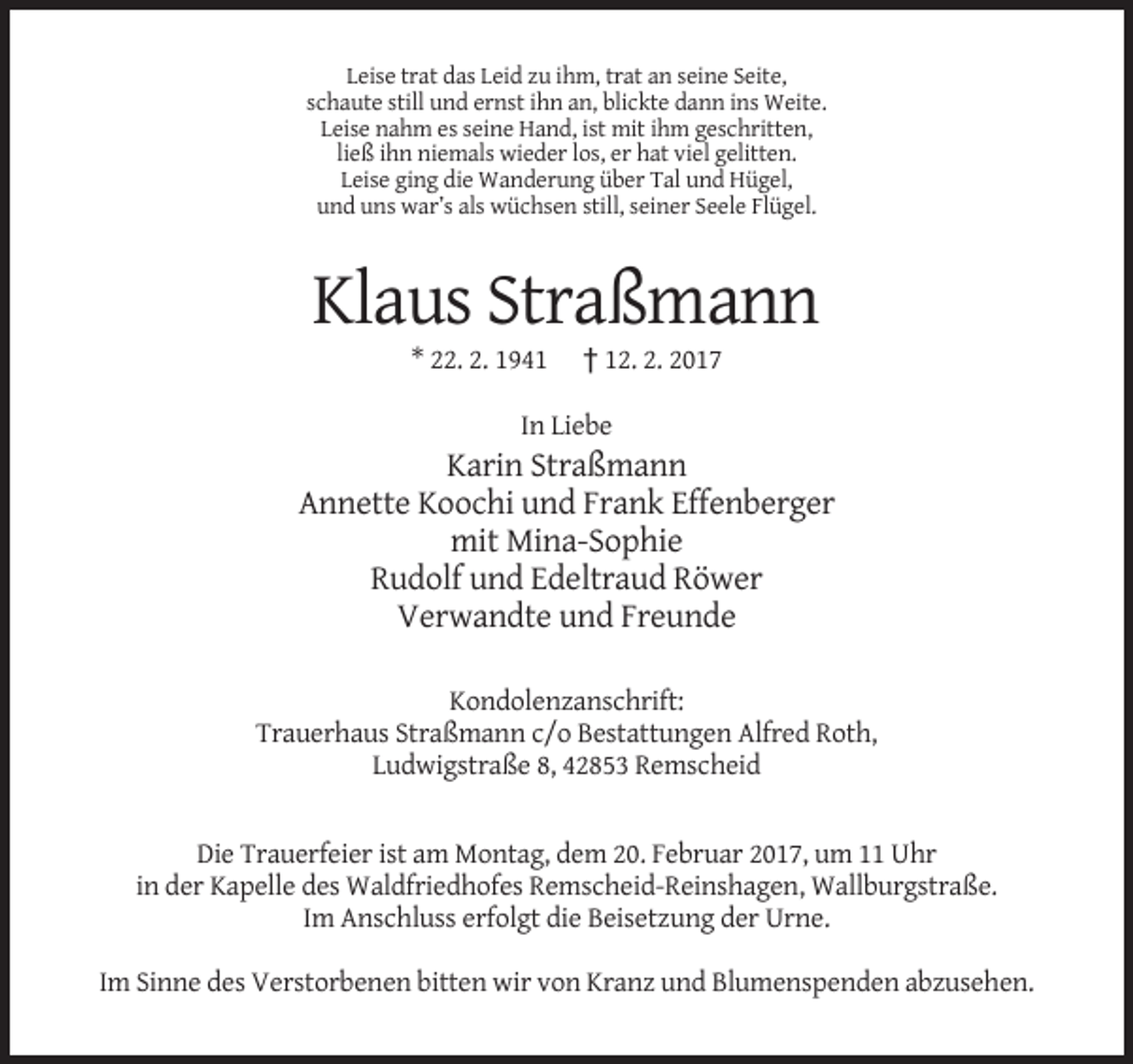 <p>Leise trat das Leid zu ihm, trat an seine Seite,<br />schaute still und ernst ihn an, blickte dann ins Weite.<br />Leise nahm es seine Hand, ist mit ihm geschritten,<br />ließ ihn niemals wieder los, er hat viel gelitten.<br />Leise ging die Wanderung über Tal und Hügel,<br />und uns war’s als wüchsen still, seiner Seele Flügel.</p><p>Klaus Straßmann<br />* 22. 2. 1941</p><p>† 12. 2. 2017</p><p>In Liebe</p><p>Karin Straßmann<br />Annette Koochi und Frank Effenberger<br />mit Mina-Sophie<br />Rudolf und Edeltraud Röwer<br />Verwandte und Freunde<br />Kondolenzanschrift:<br />Trauerhaus Straßmann c/o Bestattungen Alfred Roth,<br />Ludwigstraße 8, 42853 Remscheid</p><p>Die Trauerfeier ist am Montag, dem 20. Februar 2017, um 11 Uhr<br />in der Kapelle des Waldfriedhofes Remscheid-Reinshagen, Wallburgstraße.<br />Im Anschluss erfolgt die Beisetzung der Urne.<br />Im Sinne des Verstorbenen bitten wir von Kranz und Blumenspenden abzusehen.</p>
