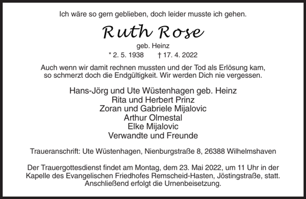 <p>Ich wäre so gern geblieben, doch leider musste ich gehen.</p><p>Ruth Rose<br />geb. Heinz<br />* 2. 5. 1938<br />† 17. 4. 2022</p><p>Auch wenn wir damit rechnen mussten und der Tod als Erlösung kam,<br />so schmerzt doch die Endgültigkeit. Wir werden Dich nie vergessen.</p><p>Hans-Jörg und Ute Wüstenhagen geb. Heinz<br />Rita und Herbert Prinz<br />Zoran und Gabriele Mijalovic<br />Arthur Olmestal<br />Elke Mijalovic<br />Verwandte und Freunde<br />Traueranschrift: Ute Wüstenhagen, Nienburgstraße 8, 26388 Wilhelmshaven<br />Der Trauergottesdienst findet am Montag, dem 23. Mai 2022, um 11 Uhr in der<br />Kapelle des Evangelischen Friedhofes Remscheid-Hasten, Jöstingstraße, statt.<br />Anschließend erfolgt die Urnenbeisetzung.</p>
