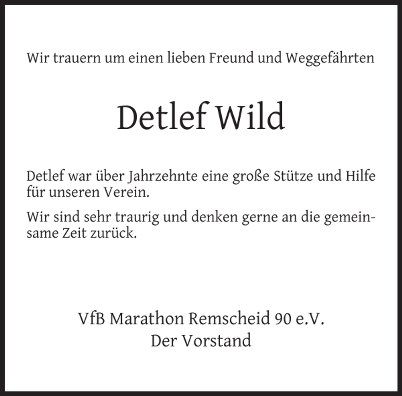 <p>Wir trauern um einen lieben Freund und Weggefährten</p><p>Detlef Wild<br />Detlef war über Jahrzehnte eine große Stütze und Hilfe<br />für unseren Verein.<br />Wir sind sehr traurig und denken gerne an die gemeinsame Zeit zurück.</p><p>VfB Marathon Remscheid 90 e.V.<br />Der Vorstand</p>