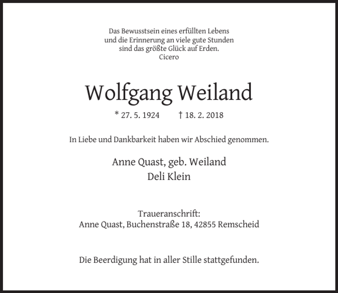 <p>Das Bewusstsein eines erfüllten Lebens<br />und die Erinnerung an viele gute Stunden<br />sind das größte Glück auf Erden.<br />Cicero</p><p>Wolfgang Weiland<br />* 27. 5. 1924</p><p>† 18. 2. 2018</p><p>In Liebe und Dankbarkeit haben wir Abschied genommen.</p><p>Anne Quast, geb. Weiland<br />Deli Klein</p><p>Traueranschrift:<br />Anne Quast, Buchenstraße 18, 42855 Remscheid</p><p>Die Beerdigung hat in aller Stille stattgefunden.</p>
