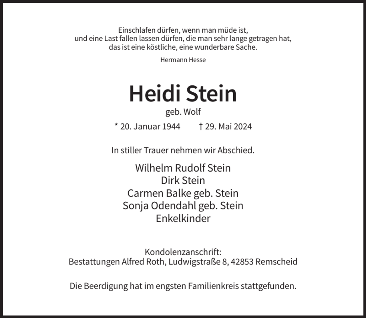<p>Einschlafen dürfen, wenn man müde ist,<br />und eine Last fallen lassen dürfen, die man sehr lange getragen hat,<br />das ist eine köstliche, eine wunderbare Sache.<br />Hermann Hesse</p><p>Heidi Stein<br />geb. Wolf<br />* 20. Januar 1944</p><p>† 29. Mai 2024</p><p>In stiller Trauer nehmen wir Abschied.</p><p>Wilhelm Rudolf Stein<br />Dirk Stein<br />Carmen Balke geb. Stein<br />Sonja Odendahl geb. Stein<br />Enkelkinder<br />Kondolenzanschrift:<br />Bestattungen Alfred Roth, Ludwigstraße 8, 42853 Remscheid<br />Die Beerdigung hat im engsten Familienkreis stattgefunden.</p>