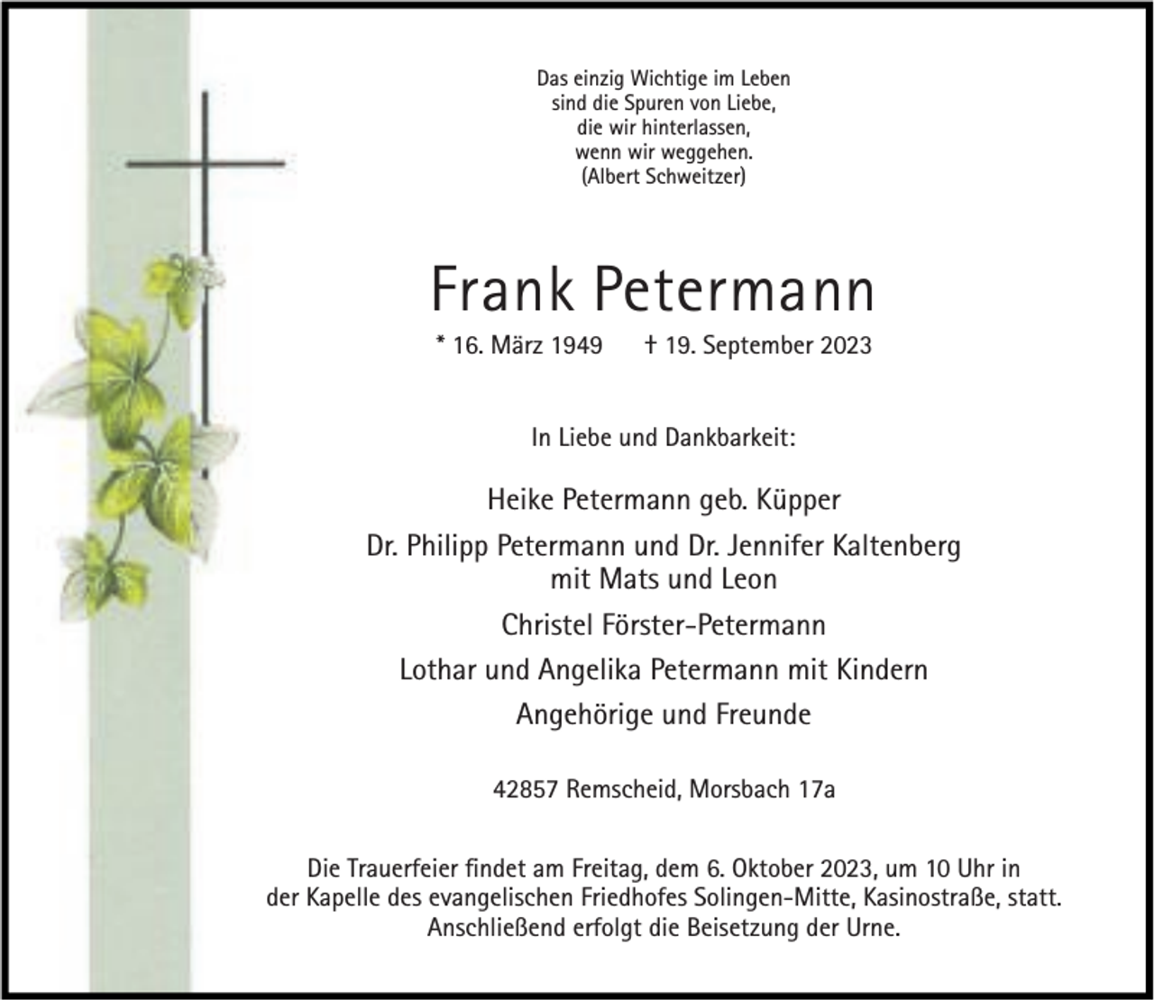 <p>Das einzig Wichtige im Leben<br />sind die Spuren von Liebe,<br />die wir hinterlassen,<br />wenn wir weggehen.<br />(Albert Schweitzer)</p><p>Frank Petermann<br />* 16. März 1949</p><p>† 19. September 2023</p><p>In Liebe und Dankbarkeit:</p><p>Heike Petermann geb. Küpper<br />Dr. Philipp Petermann und Dr. Jennifer Kaltenberg<br />mit Mats und Leon<br />Christel Förster-Petermann<br />Lothar und Angelika Petermann mit Kindern<br />Angehörige und Freunde<br />42857 Remscheid, Morsbach 17a<br />Die Trauerfeier ﬁndet am Freitag, dem 6. Oktober 2023, um 10 Uhr in<br />der Kapelle des evangelischen Friedhofes Solingen-Mitte, Kasinostraße, statt.<br />Anschließend erfolgt die Beisetzung der Urne.</p>