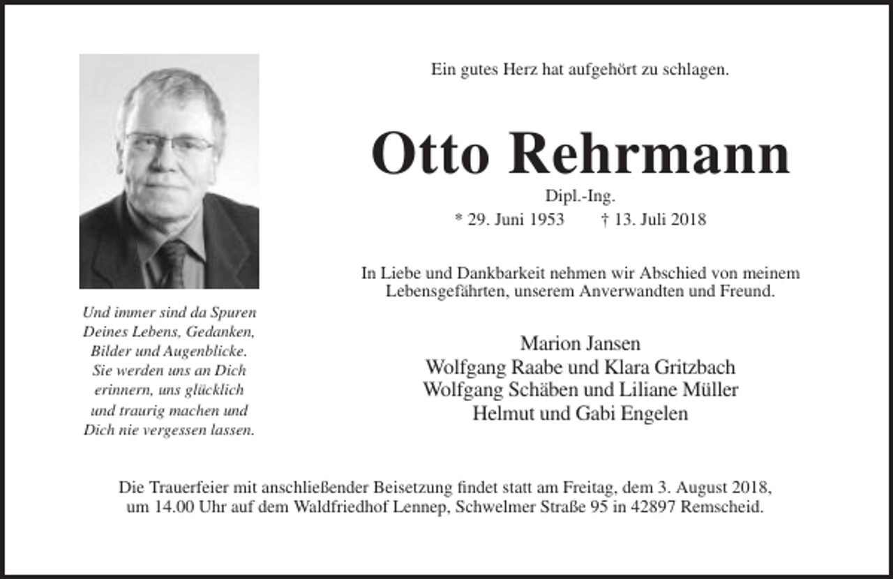 <p>Ein gutes Herz hat aufgehört zu schlagen.</p><p>Otto Rehrmann<br />Dipl.-Ing.<br />* 29. Juni 1953<br />† 13. Juli 2018<br />In Liebe und Dankbarkeit nehmen wir Abschied von meinem<br />Lebensgefährten, unserem Anverwandten und Freund.<br />Und immer sind da Spuren<br />Deines Lebens, Gedanken,<br />Bilder und Augenblicke.<br />Sie werden uns an Dich<br />erinnern, uns glücklich<br />und traurig machen und<br />Dich nie vergessen lassen.</p><p>Marion Jansen<br />Wolfgang Raabe und Klara Gritzbach<br />Wolfgang Schäben und Liliane Müller<br />Helmut und Gabi Engelen</p><p>Die Trauerfeier mit anschließender Beisetzung findet statt am Freitag, dem 3. August 2018,<br />um 14.00 Uhr auf dem Waldfriedhof Lennep, Schwelmer Straße 95 in 42897 Remscheid.</p>