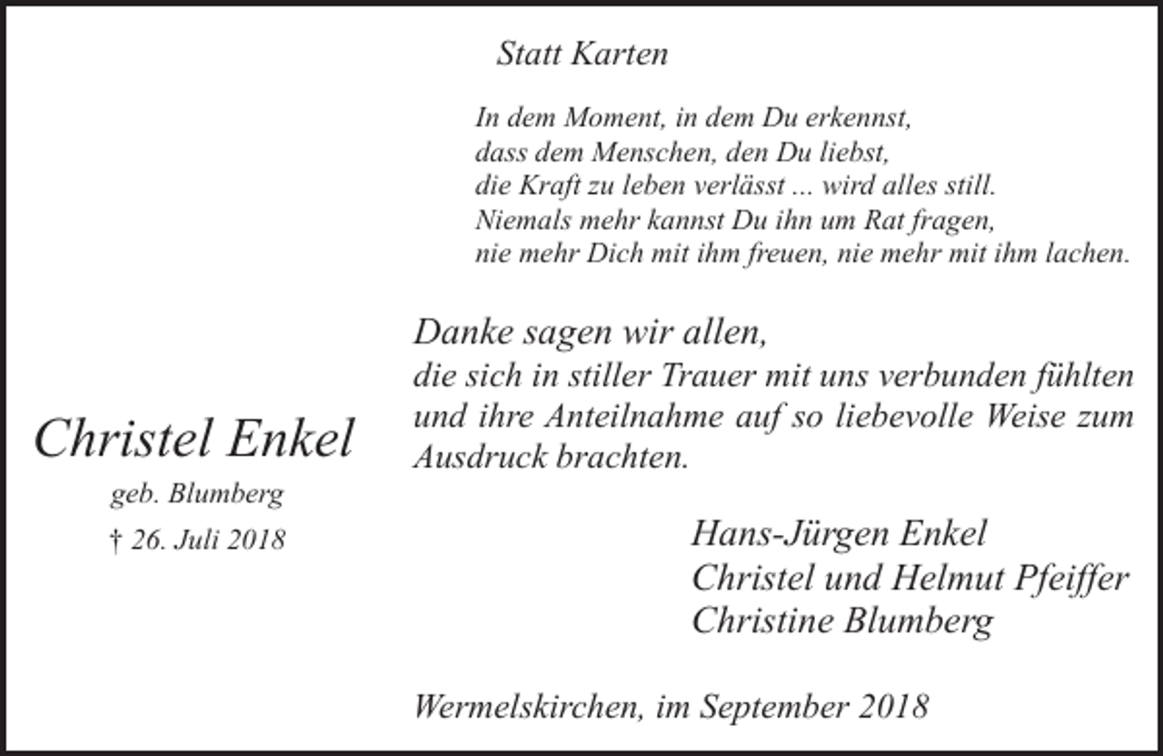 <p>Statt Karten<br />In dem Moment, in dem Du erkennst,<br />dass dem Menschen, den Du liebst,<br />die Kraft zu leben verlässt ... wird alles still.<br />Niemals mehr kannst Du ihn um Rat fragen,<br />nie mehr Dich mit ihm freuen, nie mehr mit ihm lachen.</p><p>Danke sagen wir allen,</p><p>Christel Enkel<br />geb. Blumberg</p><p>† 26. Juli 2018</p><p>die sich in stiller Trauer mit uns verbunden fühlten<br />und ihre Anteilnahme auf so liebevolle Weise zum<br />Ausdruck brachten.</p><p>Hans-Jürgen Enkel<br />Christel und Helmut Pfeiffer<br />Christine Blumberg<br />Wermelskirchen, im September 2018</p>