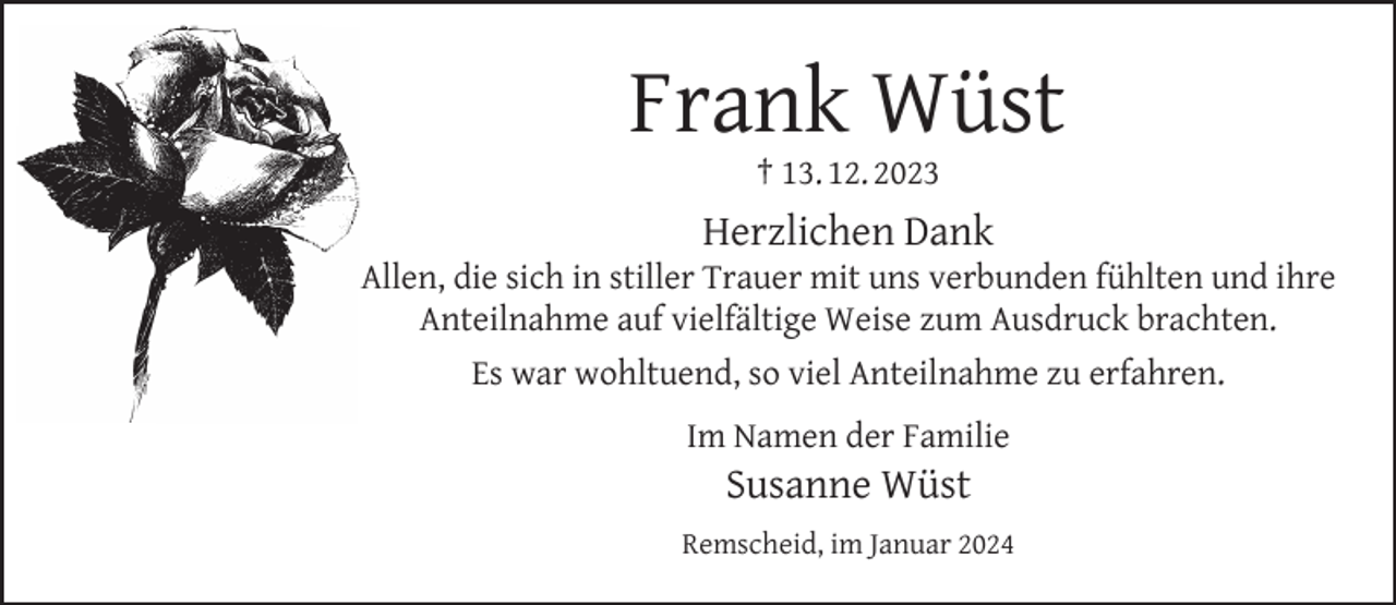 <p>Frank Wüst<br />† 13. 12. 2023</p><p>Herzlichen Dank</p><p>Allen, die sich in stiller Trauer mit uns verbunden fühlten und ihre<br />Anteilnahme auf vielfältige Weise zum Ausdruck brachten.<br />Es war wohltuend, so viel Anteilnahme zu erfahren.<br />Im Namen der Familie</p><p>Susanne Wüst</p><p>Remscheid, im Januar 2024</p>