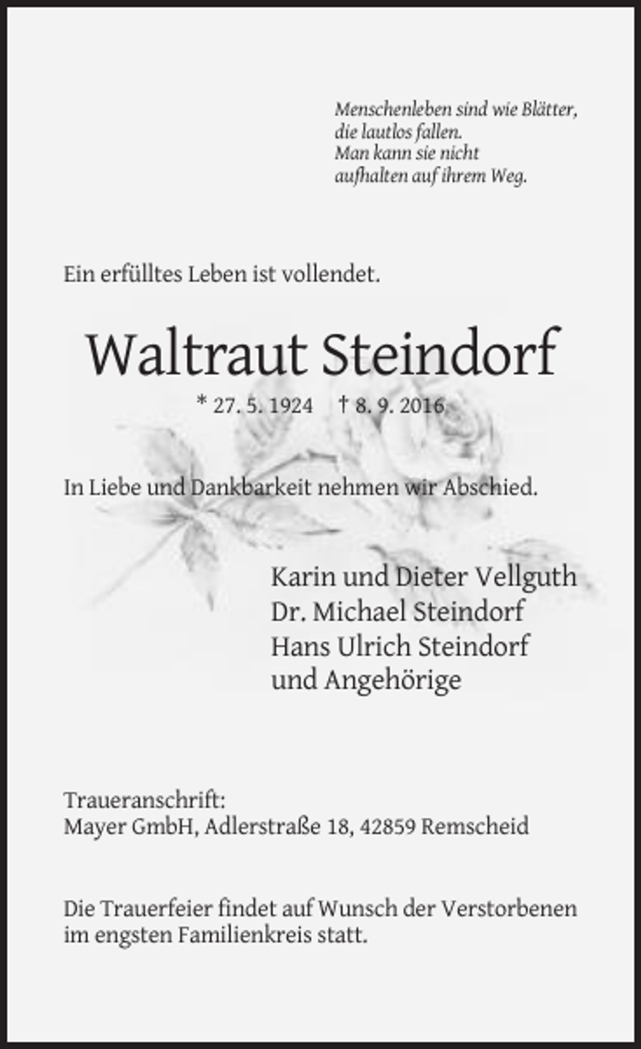 <p>Menschenleben sind wie Blätter,<br />die lautlos fallen.<br />Man kann sie nicht<br />aufhalten auf ihrem Weg.</p><p>Ein erfülltes Leben ist vollendet.</p><p>Waltraut Steindorf<br />* 27. 5. 1924 † 8. 9. 2016</p><p>In Liebe und Dankbarkeit nehmen wir Abschied.</p><p>Karin und Dieter Vellguth<br />Dr. Michael Steindorf<br />Hans Ulrich Steindorf<br />und Angehörige</p><p>Traueranschrift:<br />Mayer GmbH, Adlerstraße 18, 42859 Remscheid</p><p>Die Trauerfeier findet auf Wunsch der Verstorbenen<br />im engsten Familienkreis statt.</p>