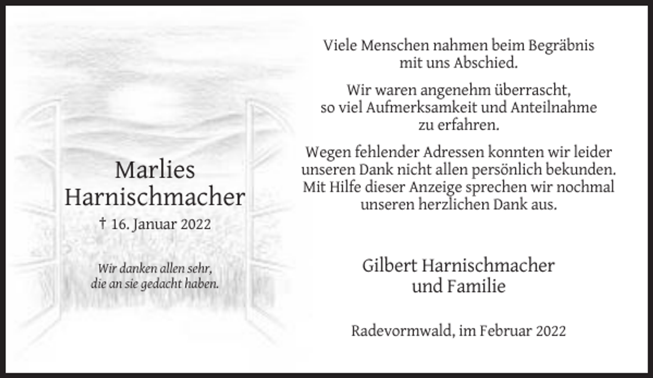 <p>Viele Menschen nahmen beim Begräbnis<br />mit uns Abschied.<br />Wir waren angenehm überrascht,<br />so viel Aufmerksamkeit und Anteilnahme<br />zu erfahren.</p><p>Marlies<br />Harnischmacher</p><p>Wegen fehlender Adressen konnten wir leider<br />unseren Dank nicht allen persönlich bekunden.<br />Mit Hilfe dieser Anzeige sprechen wir nochmal<br />unseren herzlichen Dank aus.</p><p>† 16. Januar 2022<br />Wir danken allen sehr,<br />die an sie gedacht haben.</p><p>Gilbert Harnischmacher<br />und Familie<br />Radevormwald, im Februar 2022</p>