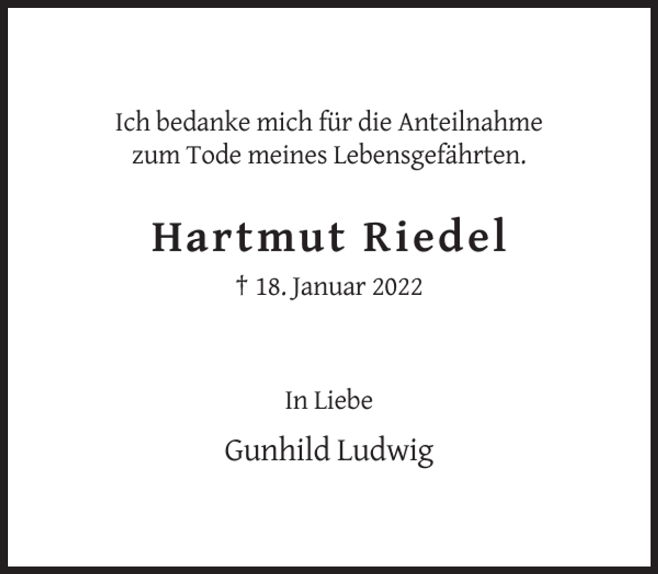<p>Ich bedanke mich für die Anteilnahme<br />zum Tode meines Lebensgefährten.</p><p>Hartmut Riedel<br />† 18. Januar 2022</p><p>In Liebe</p><p>Gunhild Ludwig</p>