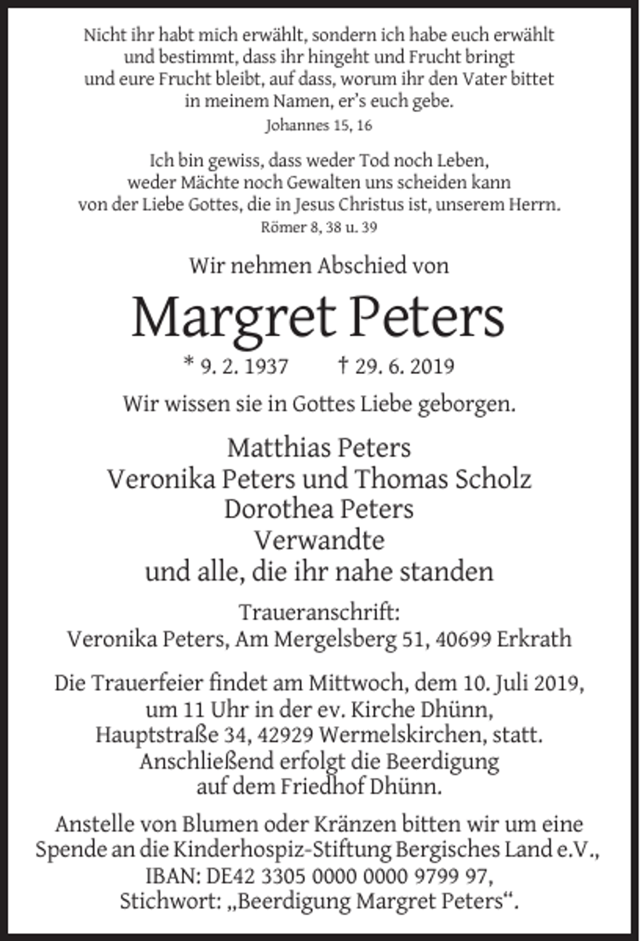 <p>Nicht ihr habt mich erwählt, sondern ich habe euch erwählt<br />und bestimmt, dass ihr hingeht und Frucht bringt<br />und eure Frucht bleibt, auf dass, worum ihr den Vater bittet<br />in meinem Namen, er’s euch gebe.<br />Johannes 15, 16</p><p>Ich bin gewiss, dass weder Tod noch Leben,<br />weder Mächte noch Gewalten uns scheiden kann<br />von der Liebe Gottes, die in Jesus Christus ist, unserem Herrn.<br />Römer 8, 38 u. 39</p><p>Wir nehmen Abschied von</p><p>Margret Peters<br />* 9. 2. 1937</p><p>† 29. 6. 2019</p><p>Wir wissen sie in Gottes Liebe geborgen.</p><p>Matthias Peters<br />Veronika Peters und Thomas Scholz<br />Dorothea Peters<br />Verwandte<br />und alle, die ihr nahe standen<br />Traueranschrift:<br />Veronika Peters, Am Mergelsberg 51, 40699 Erkrath<br />Die Trauerfeier findet am Mittwoch, dem 10. Juli 2019,<br />um 11 Uhr in der ev. Kirche Dhünn,<br />Hauptstraße 34, 42929 Wermelskirchen, statt.<br />Anschließend erfolgt die Beerdigung<br />auf dem Friedhof Dhünn.<br />Anstelle von Blumen oder Kränzen bitten wir um eine<br />Spende an die Kinderhospiz-Stiftung Bergisches Land e.V.,<br />IBAN: DE42 3305 9797,<br />Stichwort: „Beerdigung Margret Peters“.</p>
