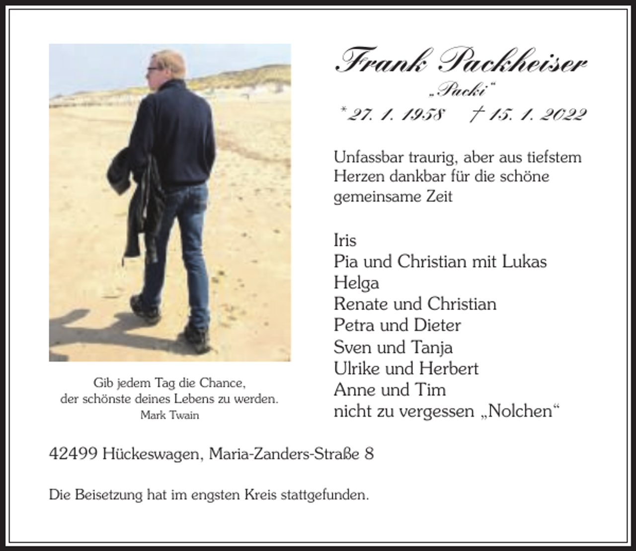 <p>Frank Packheiser<br />„Packi“<br />* 27. 1. 1958 † 15. 1. 2022</p><p>Unfassbar traurig, aber aus tiefstem<br />Herzen dankbar für die schöne<br />gemeinsame Zeit</p><p>Gib jedem Tag die Chance,<br />der schönste deines Lebens zu werden.<br />Mark Twain</p><p>Iris<br />Pia und Christian mit Lukas<br />Helga<br />Renate und Christian<br />Petra und Dieter<br />Sven und Tanja<br />Ulrike und Herbert<br />Anne und Tim<br />nicht zu vergessen „Nolchen“</p><p>42499 Hückeswagen, Maria-Zanders-Straße 8<br />Die Beisetzung hat im engsten Kreis stattgefunden.</p>