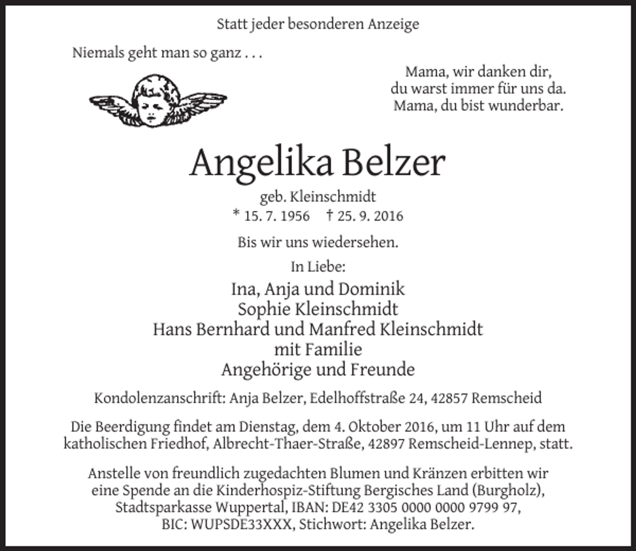 <p>Statt jeder besonderen Anzeige<br />Niemals geht man so ganz . . .<br />Mama, wir danken dir,<br />du warst immer für uns da.<br />Mama, du bist wunderbar.</p><p>Angelika Belzer<br />geb. Kleinschmidt<br />* 15. 7. 1956 † 25. 9. 2016<br />Bis wir uns wiedersehen.<br />In Liebe:</p><p>Ina, Anja und Dominik<br />Sophie Kleinschmidt<br />Hans Bernhard und Manfred Kleinschmidt<br />mit Familie<br />Angehörige und Freunde<br />Kondolenzanschrift: Anja Belzer, Edelhoffstraße 24, 42857 Remscheid<br />Die Beerdigung findet am Dienstag, dem 4. Oktober 2016, um 11 Uhr auf dem<br />katholischen Friedhof, Albrecht-Thaer-Straße, 42897 Remscheid-Lennep, statt.<br />Anstelle von freundlich zugedachten Blumen und Kränzen erbitten wir<br />eine Spende an die Kinderhospiz-Stiftung Bergisches Land (Burgholz),<br />Stadtsparkasse Wuppertal, IBAN: DE42 3305 9797,<br />BIC: WUPSDE33XXX, Stichwort: Angelika Belzer.</p>