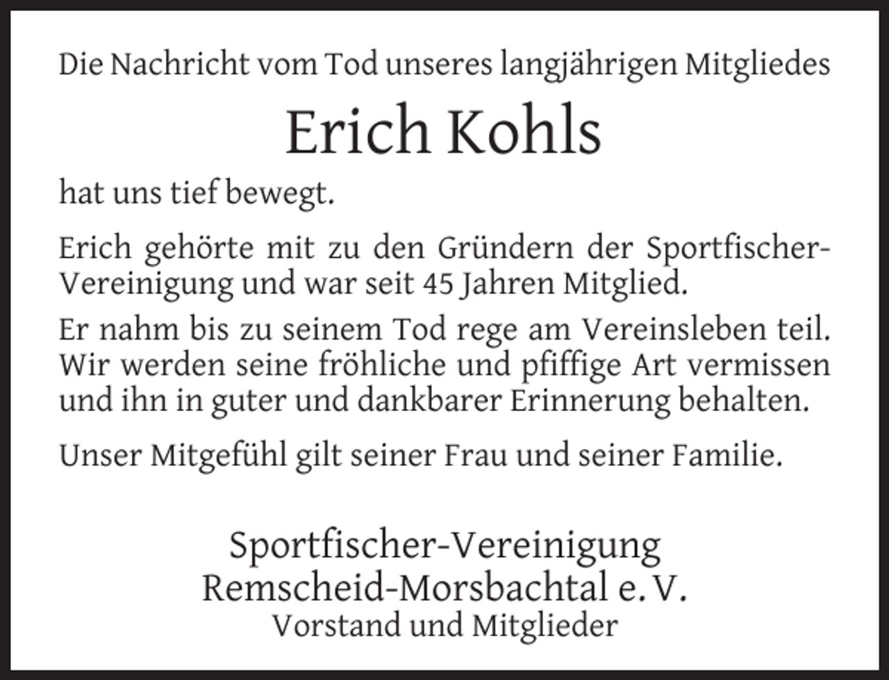 <p>Die Nachricht vom Tod unseres langjährigen Mitgliedes</p><p>Erich Kohls</p><p>hat uns tief bewegt.</p><p>Erich gehörte mit zu den Gründern der SportﬁscherVereinigung und war seit 45 Jahren Mitglied.<br />Er nahm bis zu seinem Tod rege am Vereinsleben teil.<br />Wir werden seine fröhliche und pﬁfﬁge Art vermissen<br />und ihn in guter und dankbarer Erinnerung behalten.<br />Unser Mitgefühl gilt seiner Frau und seiner Familie.</p><p>Sportﬁscher-Vereinigung<br />Remscheid-Morsbachtal e. V.<br />Vorstand und Mitglieder</p>