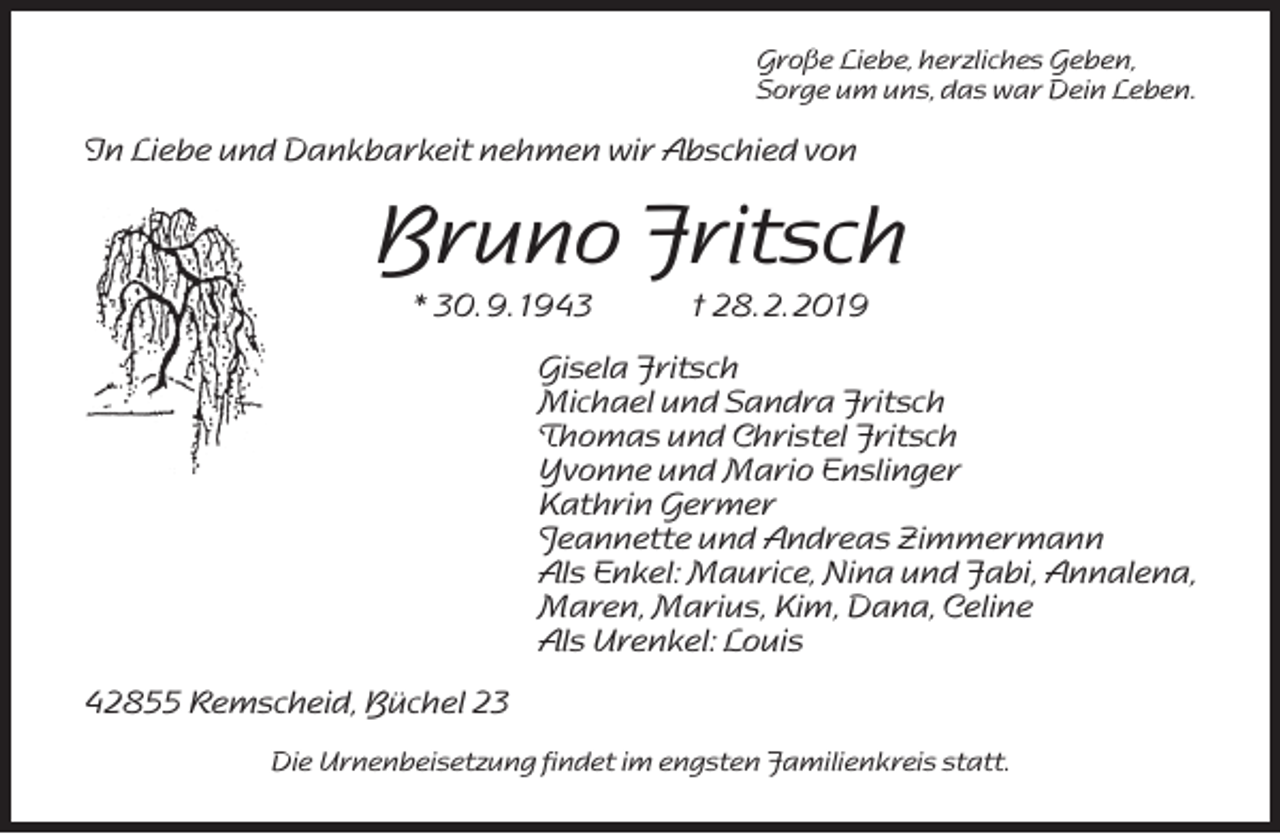 <p>Große Liebe, herzliches Geben,<br />Sorge um uns, das war Dein Leben.</p><p>In Liebe und Dankbarkeit nehmen wir Abschied von</p><p>Bruno Fritsch<br />* 30. 9. 1943</p><p>† 28. 2. 2019</p><p>Gisela Fritsch<br />Michael und Sandra Fritsch<br />Thomas und Christel Fritsch<br />Yvonne und Mario Enslinger<br />Kathrin Germer<br />Jeannette und Andreas Zimmermann<br />Als Enkel: Maurice, Nina und Fabi, Annalena,<br />Maren, Marius, Kim, Dana, Celine<br />Als Urenkel: Louis<br />42855 Remscheid, Büchel 23<br />Die Urnenbeisetzung findet im engsten Familienkreis statt.</p>