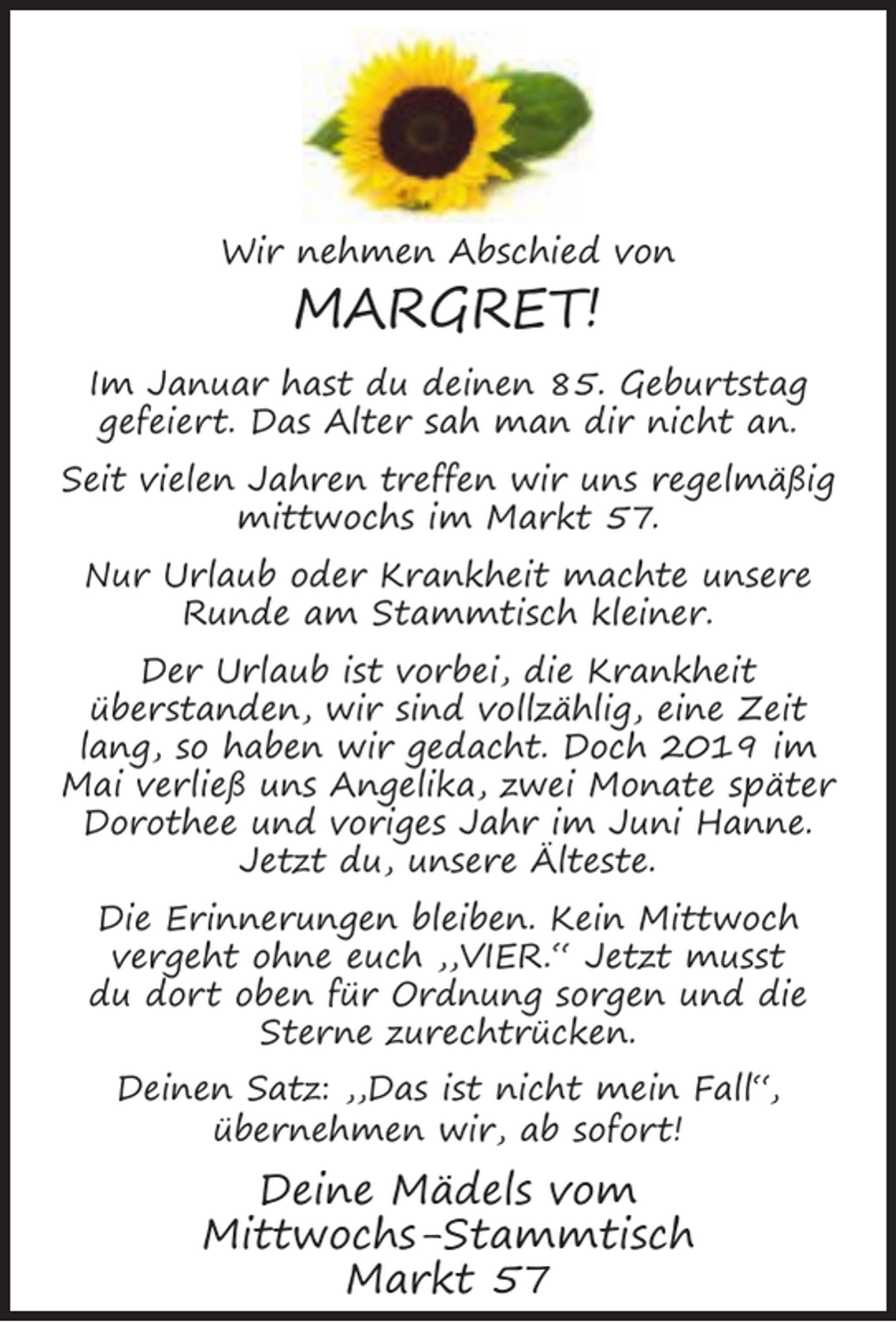 <p>Wir nehmen Abschied von</p><p>MARGRET!<br />Im Januar hast du deinen 85. Geburtstag<br />gefeiert. Das Alter sah man dir nicht an.<br />Seit vielen Jahren treffen wir uns regelmäßig<br />mittwochs im Markt 57.<br />Nur Urlaub oder Krankheit machte unsere<br />Runde am Stammtisch kleiner.<br />Der Urlaub ist vorbei, die Krankheit<br />überstanden, wir sind vollzählig, eine Zeit<br />lang, so haben wir gedacht. Doch 2019 im<br />Mai verließ uns Angelika, zwei Monate später<br />Dorothee und voriges Jahr im Juni Hanne.<br />Jetzt du, unsere Älteste.<br />Die Erinnerungen bleiben. Kein Mittwoch<br />vergeht ohne euch ,,VIER.“ Jetzt musst<br />du dort oben für Ordnung sorgen und die<br />Sterne zurechtrücken.<br />Deinen Satz: ,,Das ist nicht mein Fall“,<br />übernehmen wir, ab sofort!</p><p>Deine Mädels vom<br />Mittwochs-Stammtisch<br />Markt 57</p>
