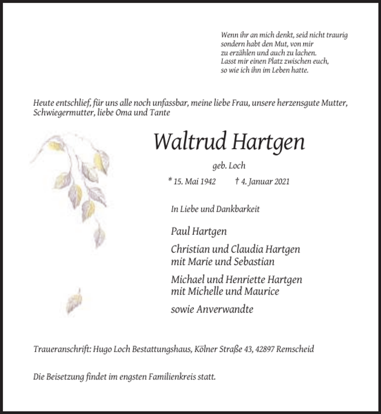 <p>Wenn ihr an mich denkt, seid nicht traurig<br />sondern habt den Mut, von mir<br />zu erzählen und auch zu lachen.<br />Lasst mir einen Platz zwischen euch,<br />so wie ich ihn im Leben hatte.</p><p>Heute entschlief, für uns alle noch unfassbar, meine liebe Frau, unsere herzensgute Mutter,<br />Schwiegermutter, liebe Oma und Tante</p><p>Waltrud Hartgen<br />geb. Loch<br />* 15. Mai 1942</p><p>† 4. Januar 2021</p><p>In Liebe und Dankbarkeit</p><p>Paul Hartgen<br />Christian und Claudia Hartgen<br />mit Marie und Sebastian<br />Michael und Henriette Hartgen<br />mit Michelle und Maurice<br />sowie Anverwandte</p><p>Traueranschrift: Hugo Loch Bestattungshaus, Kölner Straße 43, 42897 Remscheid</p><p>Die Beisetzung findet im engsten Familienkreis statt.</p>