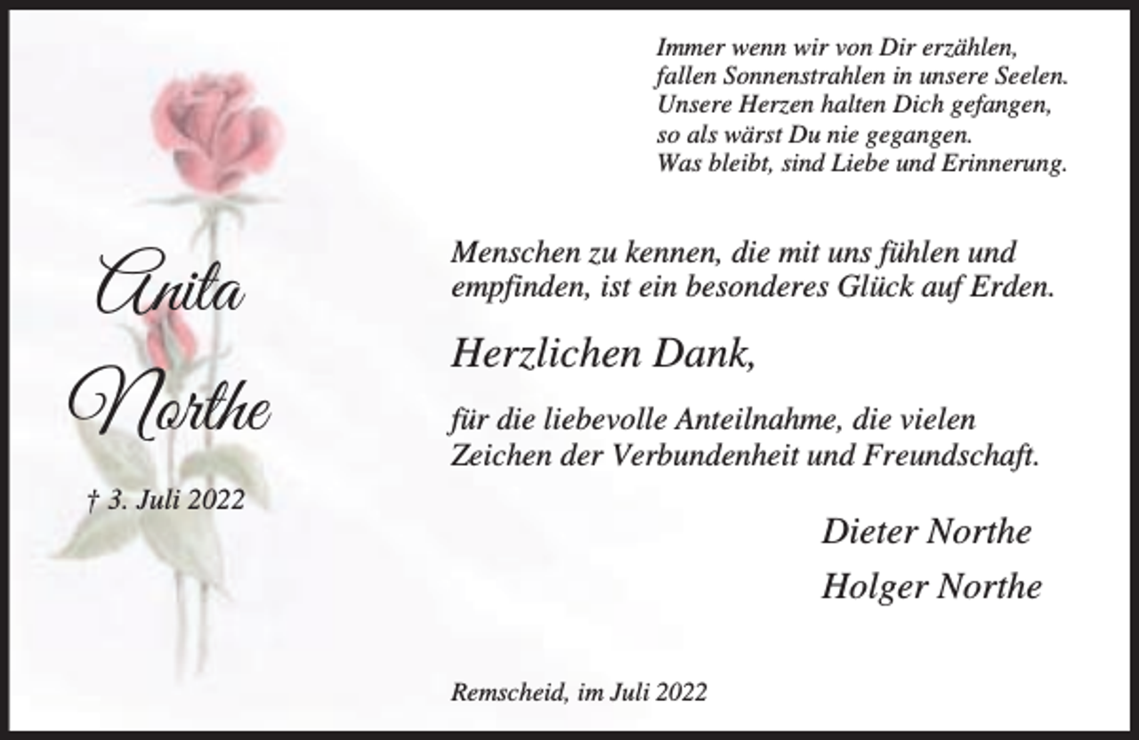 <p>Immer wenn wir von Dir erzählen,<br />fallen Sonnenstrahlen in unsere Seelen.<br />Unsere Herzen halten Dich gefangen,<br />so als wärst Du nie gegangen.<br />Was bleibt, sind Liebe und Erinnerung.</p><p>Anita<br />Northe</p><p>Menschen zu kennen, die mit uns fühlen und<br />empfinden, ist ein besonderes Glück auf Erden.</p><p>Herzlichen Dank,<br />für die liebevolle Anteilnahme, die vielen<br />Zeichen der Verbundenheit und Freundschaft.</p><p>† 3. Juli 2022</p><p>Dieter Northe<br />Holger Northe<br />Remscheid, im Juli 2022</p>