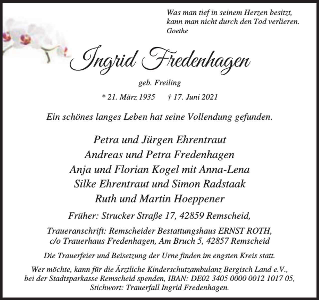 <p>Was man tief in seinem Herzen besitzt,<br />kann man nicht durch den Tod verlieren.<br />Goethe</p><p>Ingrid Fredenhagen<br />geb. Freiling<br />* 21. März 1935</p><p>† 17. Juni 2021</p><p>Ein schönes langes Leben hat seine Vollendung gefunden.</p><p>Petra und Jürgen Ehrentraut<br />Andreas und Petra Fredenhagen<br />Anja und Florian Kogel mit Anna-Lena<br />Silke Ehrentraut und Simon Radstaak<br />Ruth und Martin Hoeppener<br />Früher: Strucker Straße 17, 42859 Remscheid,<br />Traueranschrift: Remscheider Bestattungshaus ERNST ROTH,<br />c/o Trauerhaus Fredenhagen, Am Bruch 5, 42857 Remscheid<br />Die Trauerfeier und Beisetzung der Urne finden im engsten Kreis statt.<br />Wer möchte, kann für die Ärztliche Kinderschutzambulanz Bergisch Land e.V.,<br />bei der Stadtsparkasse Remscheid spenden, IBAN: DE02 3405 0012 1017 05,<br />Stichwort: Trauerfall Ingrid Fredenhagen.</p>