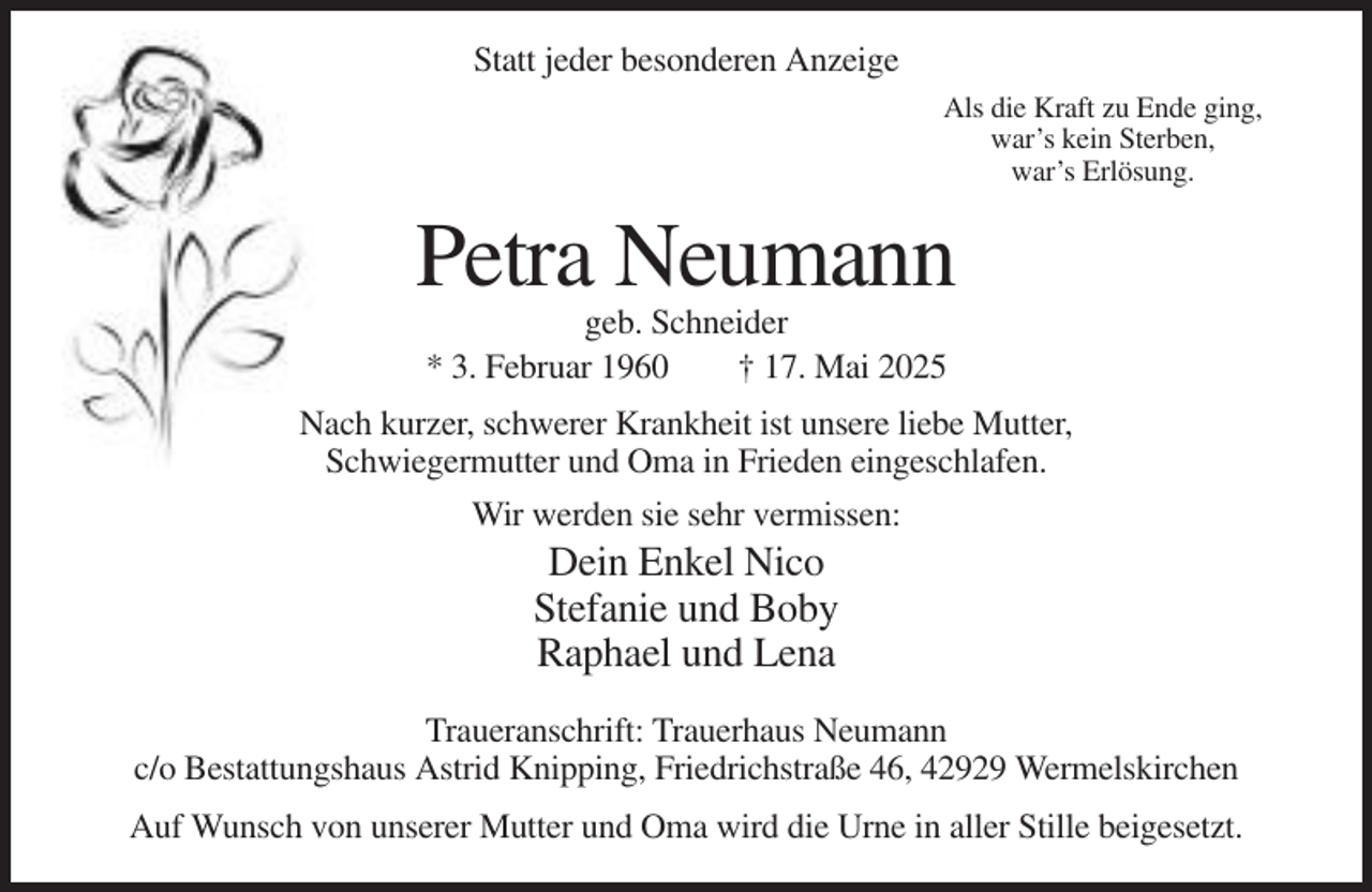 <p>Statt jeder besonderen Anzeige<br />Als die Kraft zu Ende ging,<br />war’s kein Sterben,<br />war’s Erlösung.</p><p>Petra Neumann<br />geb. Schneider<br />* 3. Februar 1960<br />† 17. Mai 2025<br />Nach kurzer, schwerer Krankheit ist unsere liebe Mutter,<br />Schwiegermutter und Oma in Frieden eingeschlafen.<br />Wir werden sie sehr vermissen:</p><p>Dein Enkel Nico<br />Stefanie und Boby<br />Raphael und Lena<br />Traueranschrift: Trauerhaus Neumann<br />c/o Bestattungshaus Astrid Knipping, Friedrichstraße 46, 42929 Wermelskirchen<br />Auf Wunsch von unserer Mutter und Oma wird die Urne in aller Stille beigesetzt.</p>