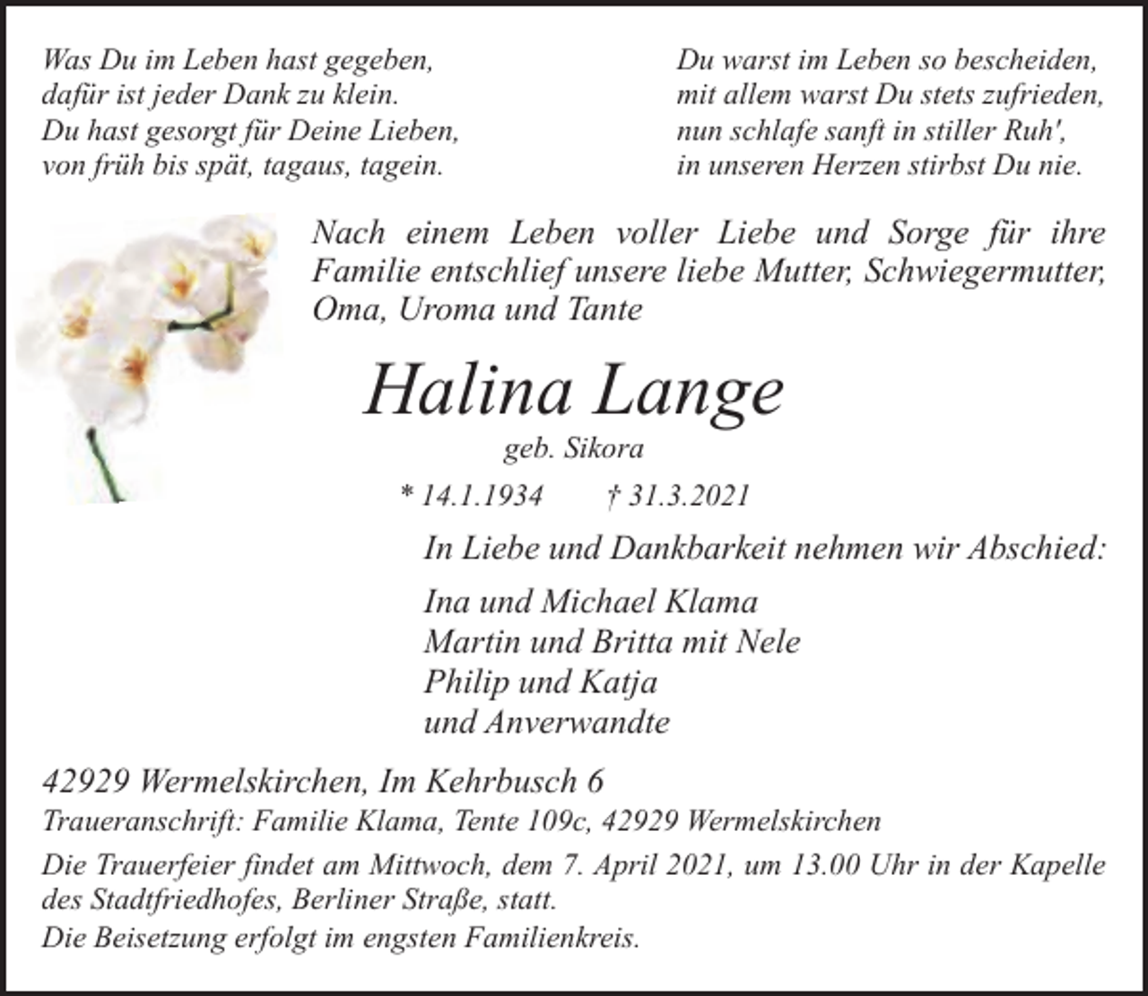 <p>Was Du im Leben hast gegeben,<br />dafür ist jeder Dank zu klein.<br />Du hast gesorgt für Deine Lieben,<br />von früh bis spät, tagaus, tagein.</p><p>Du warst im Leben so bescheiden,<br />mit allem warst Du stets zufrieden,<br />nun schlafe sanft in stiller Ruh',<br />in unseren Herzen stirbst Du nie.</p><p>Nach einem Leben voller Liebe und Sorge für ihre<br />Familie entschlief unsere liebe Mutter, Schwiegermutter,<br />Oma, Uroma und Tante</p><p>Halina Lange<br />geb. Sikora</p><p>* 14.1.1934</p><p>† 31.3.2021</p><p>In Liebe und Dankbarkeit nehmen wir Abschied:<br />Ina und Michael Klama<br />Martin und Britta mit Nele<br />Philip und Katja<br />und Anverwandte<br />42929 Wermelskirchen, Im Kehrbusch 6</p><p>Traueranschrift: Familie Klama, Tente 109c, 42929 Wermelskirchen<br />Die Trauerfeier findet am Mittwoch, dem 7. April 2021, um 13.00 Uhr in der Kapelle<br />des Stadtfriedhofes, Berliner Straße, statt.<br />Die Beisetzung erfolgt im engsten Familienkreis.</p>