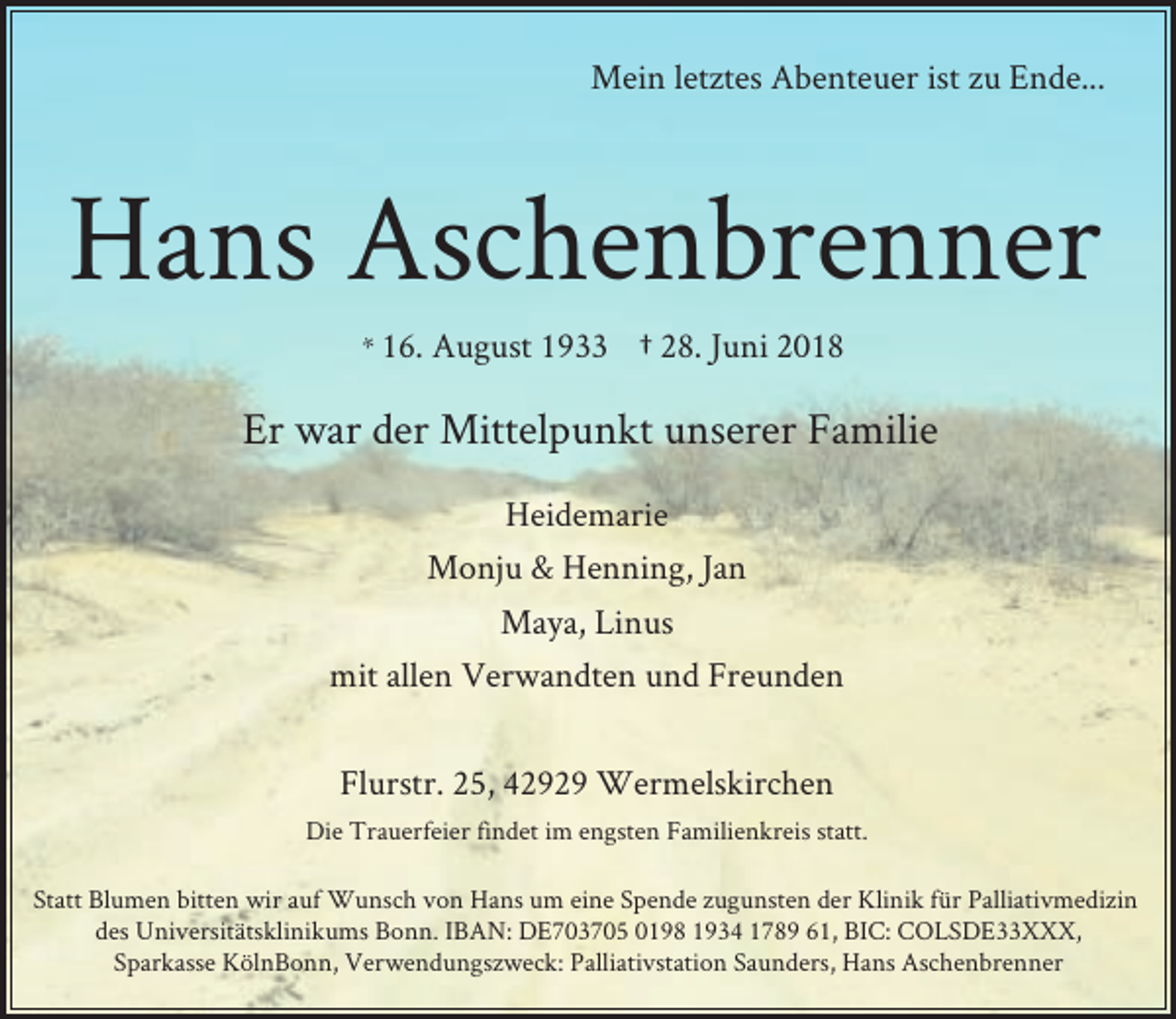 <p>Mein letztes Abenteuer ist zu Ende...</p><p>Hans Aschenbrenner<br />* 16. August 1933</p><p>† 28. Juni 2018</p><p>Er war der Mittelpunkt unserer Familie<br />Heidemarie<br />Monju &amp; Henning, Jan<br />Maya, Linus<br />mit allen Verwandten und Freunden<br />Flurstr. 25, 42929 Wermelskirchen<br />Die Trauerfeier findet im engsten Familienkreis statt.<br />Statt Blumen bitten wir auf Wunsch von Hans um eine Spende zugunsten der Klinik für Palliativmedizin<br />des Universitätsklinikums Bonn. IBAN: DE703705 0198 1934 1789 61, BIC: COLSDE33XXX,<br />Sparkasse KölnBonn, Verwendungszweck: Palliativstation Saunders, Hans Aschenbrenner</p>