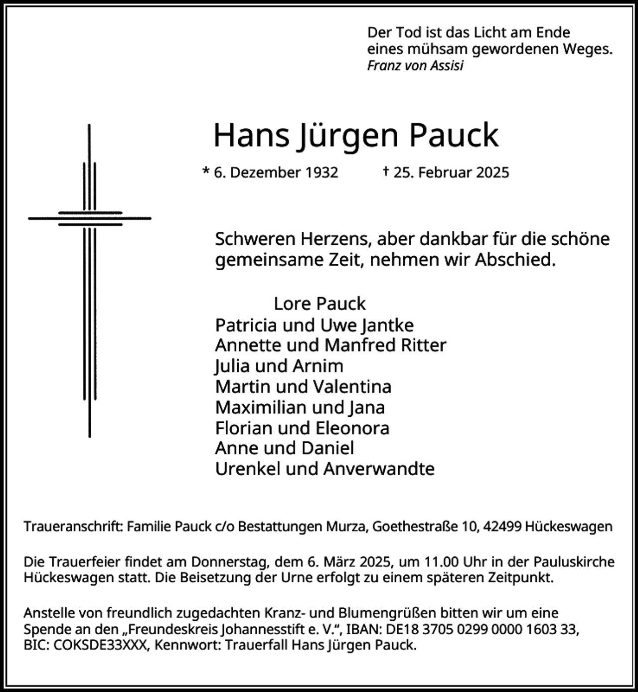 <p>Der Tod ist das Licht am Ende<br />eines mühsam gewordenen Weges.<br />Franz von Assisi</p><p>Hans Jürgen Pauck<br />* 6. Dezember 1932</p><p>† 25. Februar 2025</p><p>Schweren Herzens, aber dankbar für die schöne<br />gemeinsame Zeit, nehmen wir Abschied.<br />Lore Pauck<br />Patricia und Uwe Jantke<br />Annette und Manfred Ritter<br />Julia und Arnim<br />Martin und Valentina<br />Maximilian und Jana<br />Florian und Eleonora<br />Anne und Daniel<br />Urenkel und Anverwandte<br />Traueranschrift: Familie Pauck c/o Bestattungen Murza, Goethestraße 10, 42499 Hückeswagen<br />Die Trauerfeier findet am Donnerstag, dem 6. März 2025, um 11.00 Uhr in der Pauluskirche<br />Hückeswagen statt. Die Beisetzung der Urne erfolgt zu einem späteren Zeitpunkt.<br />Anstelle von freundlich zugedachten Kranz- und Blumengrüßen bitten wir um eine<br />Spende an den „Freundeskreis Johannesstift e. V.“, IBAN: DE18 3705 0299 0000 1603,<br />BIC: COKSDE33XXX, Kennwort: Trauerfall Hans Jürgen Pauck.</p>