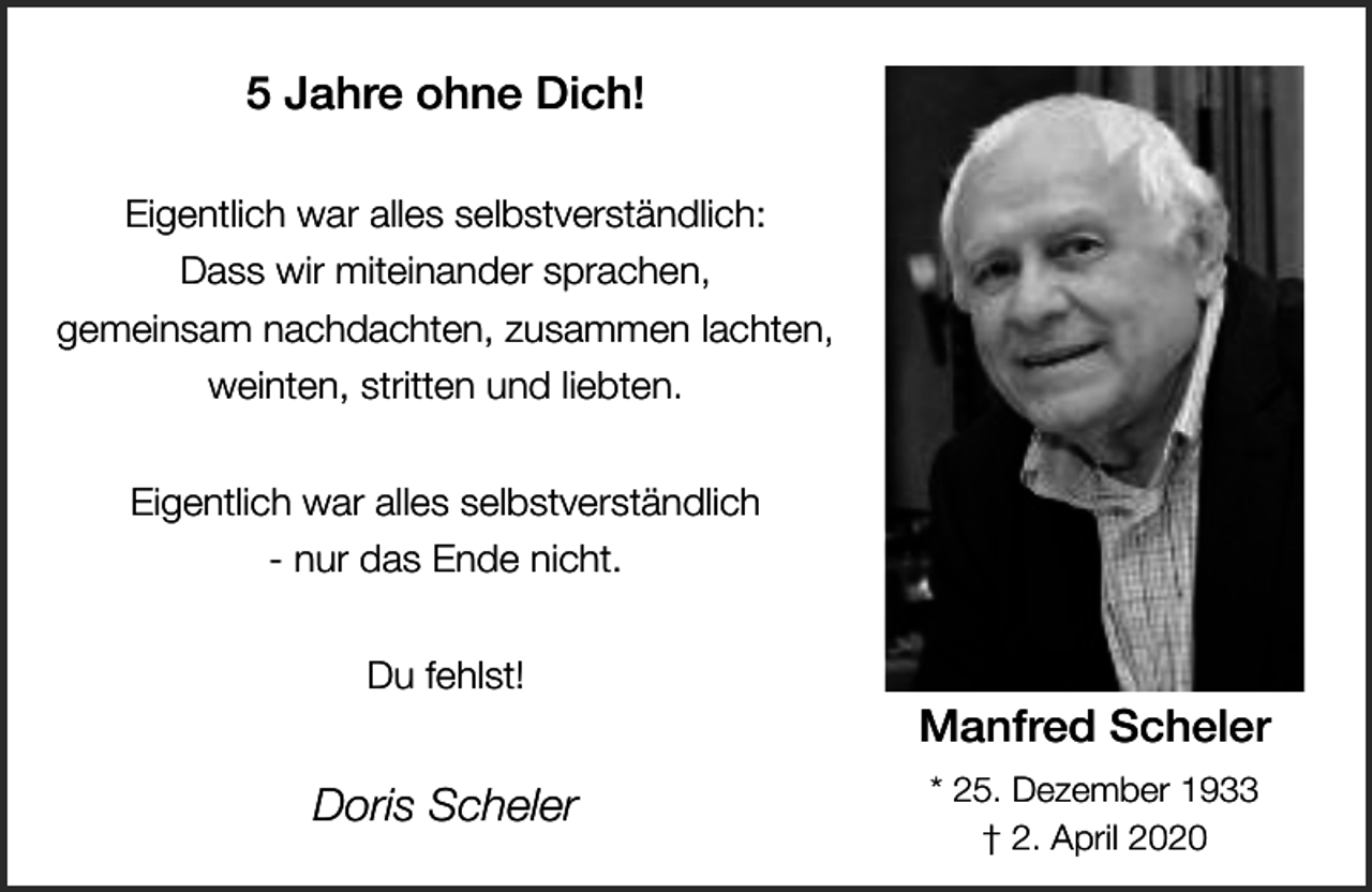 <p>5 Jahre ohne Dich!<br />Eigentlich war alles selbstverständlich:<br />Dass wir miteinander sprachen,<br />gemeinsam nachdachten, zusammen lachten,<br />weinten, stritten und liebten.<br />Eigentlich war alles selbstverständlich<br />- nur das Ende nicht.<br />Du fehlst!</p><p>Doris Scheler</p><p>Manfred Scheler<br />* 25. Dezember 1933<br />† 2. April 2020</p>