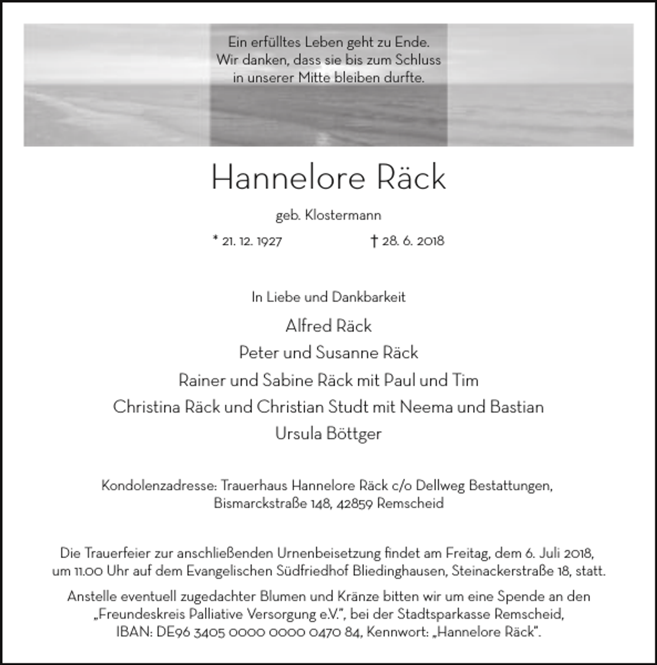 <p>Ein erfülltes Leben geht zu Ende.<br />Wir danken, dass sie bis zum Schluss<br />in unserer Mitte bleiben durfte.</p><p>Hannelore Räck<br />geb. Klostermann<br />* 21. 12. 1927</p><p>† 28. 6. 2018</p><p>In Liebe und Dankbarkeit</p><p>Alfred Räck<br />Peter und Susanne Räck<br />Rainer und Sabine Räck mit Paul und Tim<br />Christina Räck und Christian Studt mit Neema und Bastian<br />Ursula Böttger<br />Kondolenzadresse: Trauerhaus Hannelore Räck c/o Dellweg Bestattungen,<br />Bismarckstraße 148, 42859 Remscheid<br />Die Trauerfeier zur anschließenden Urnenbeisetzung ﬁndet am Freitag, dem 6. Juli 2018,<br />um 11.00 Uhr auf dem Evangelischen Südfriedhof Bliedinghausen, Steinackerstraße 18, statt.<br />Anstelle eventuell zugedachter Blumen und Kränze bitten wir um eine Spende an den<br />„Freundeskreis Palliative Versorgung e.V.”, bei der Stadtsparkasse Remscheid,<br />IBAN: DE96 3405 0470 84, Kennwort: „Hannelore Räck”.</p>