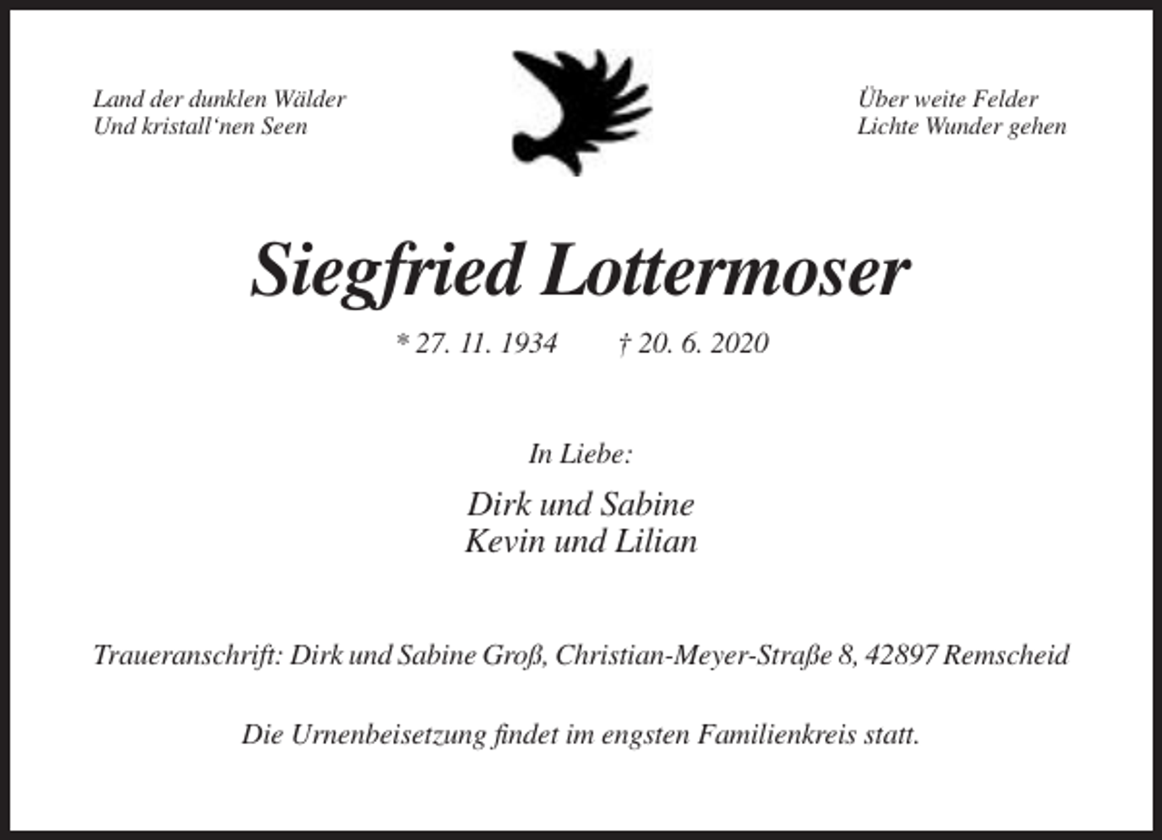 <p>Land der dunklen Wälder<br />Und kristall‘nen Seen</p><p>Über weite Felder<br />Lichte Wunder gehen</p><p>Siegfried Lottermoser<br />* 27. 11. 1934</p><p>† 20. 6. 2020</p><p>In Liebe:</p><p>Dirk und Sabine<br />Kevin und Lilian<br />Traueranschrift: Dirk und Sabine Groß, Christian-Meyer-Straße 8, 42897 Remscheid<br />Die Urnenbeisetzung findet im engsten Familienkreis statt.</p>