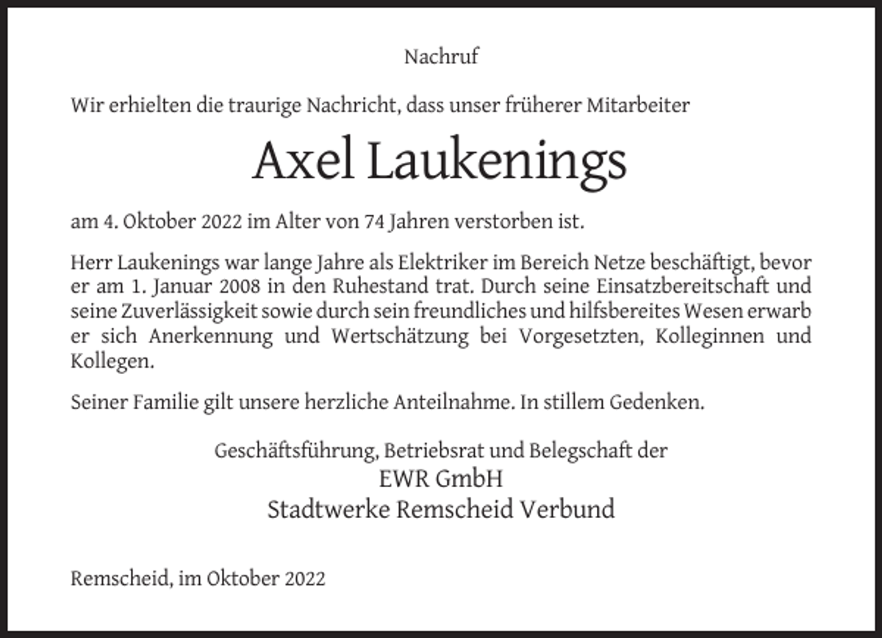 <p>Nachruf<br />Wir erhielten die traurige Nachricht, dass unser früherer Mitarbeiter</p><p>Axel Laukenings<br />am 4. Oktober 2022 im Alter von 74 Jahren verstorben ist.<br />Herr Laukenings war lange Jahre als Elektriker im Bereich Netze beschäftigt, bevor<br />er am 1. Januar 2008 in den Ruhestand trat. Durch seine Einsatzbereitschaft und<br />seine Zuverlässigkeit sowie durch sein freundliches und hilfsbereites Wesen erwarb<br />er sich Anerkennung und Wertschätzung bei Vorgesetzten, Kolleginnen und<br />Kollegen.<br />Seiner Familie gilt unsere herzliche Anteilnahme. In stillem Gedenken.<br />Geschäftsführung, Betriebsrat und Belegschaft der</p><p>EWR GmbH<br />Stadtwerke Remscheid Verbund<br />Remscheid, im Oktober 2022</p>