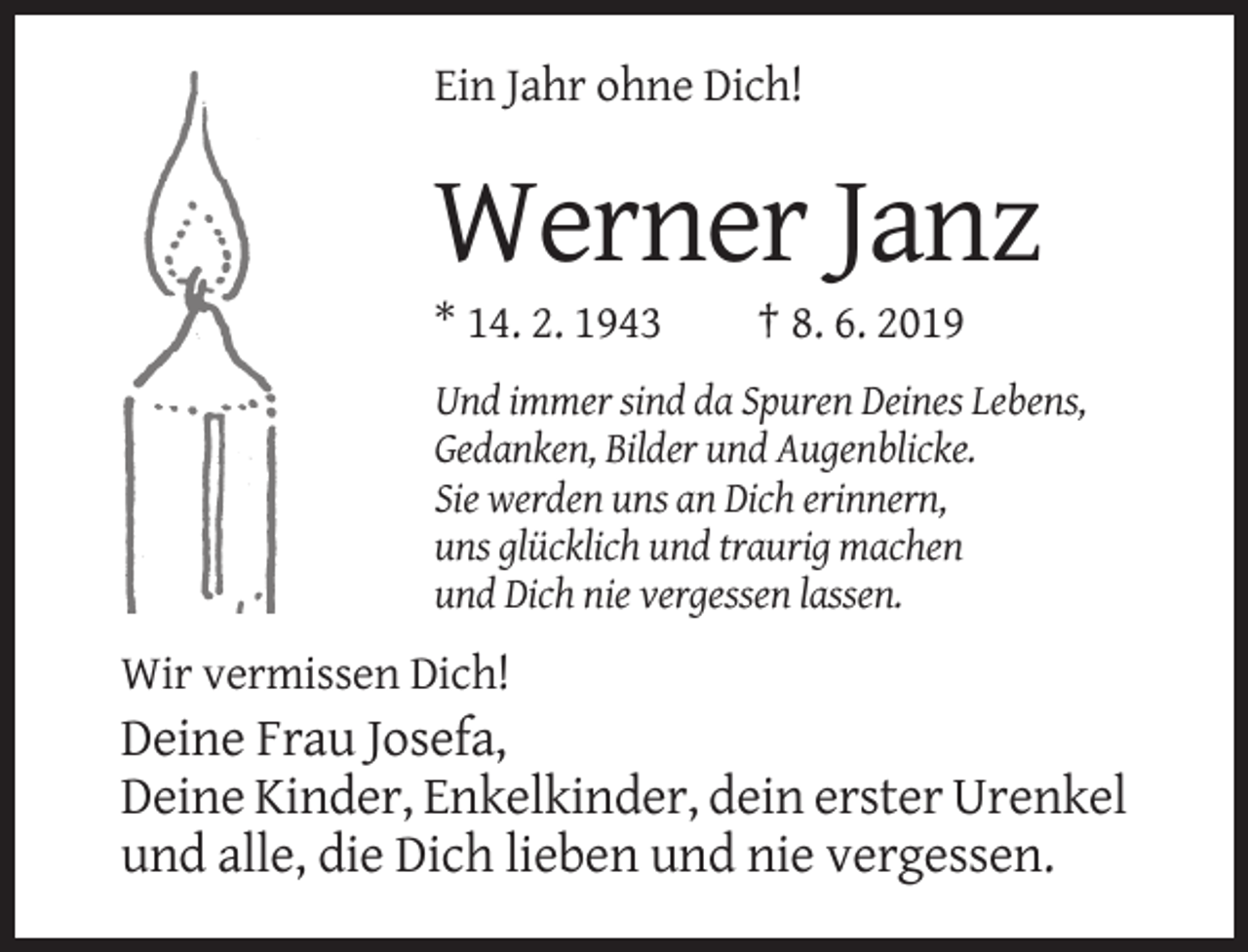 <p>Ein Jahr ohne Dich!</p><p>Werner Janz<br />* 14. 2. 1943</p><p>† 8. 6. 2019</p><p>Und immer sind da Spuren Deines Lebens,<br />Gedanken, Bilder und Augenblicke.<br />Sie werden uns an Dich erinnern,<br />uns glücklich und traurig machen<br />und Dich nie vergessen lassen.</p><p>Wir vermissen Dich!</p><p>Deine Frau Josefa,<br />Deine Kinder, Enkelkinder, dein erster Urenkel<br />und alle, die Dich lieben und nie vergessen.</p>